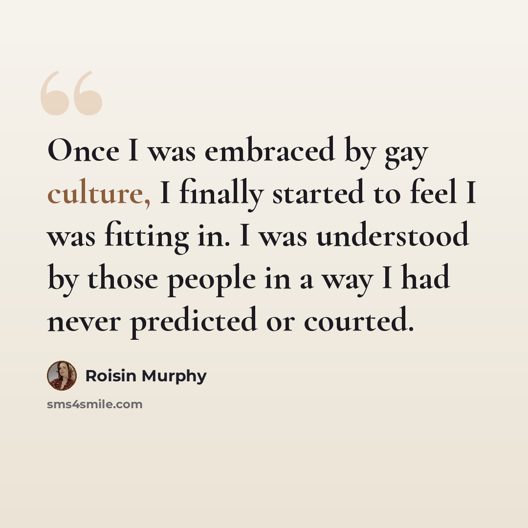“Once I was embraced by gay culture, I finally started to feel I was fitting in. I was understood by those people in a way I had never predicted or courted.” quote by Roisin Murphy