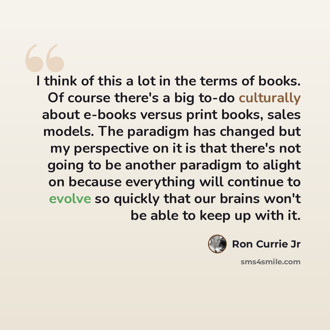 “I think of this a lot in the terms of books. Of course there's a big to-do culturally about e-books versus print books, sales models. The paradigm has changed but my perspective on it is that there's not going to be another paradigm to alight on because everything will continue to evolve so…” quote by Ron Currie Jr