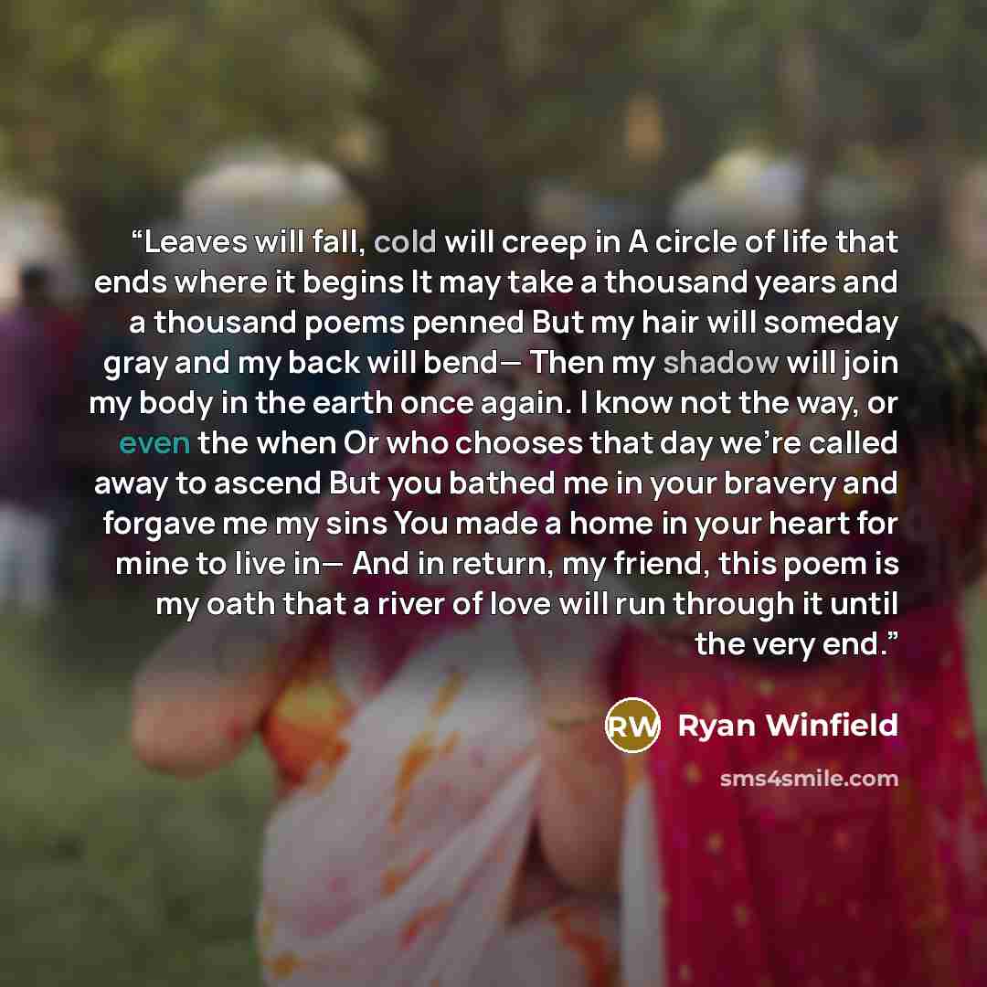 “Leaves will fall, cold will creep in A circle of life that ends where it begins It may take a thousand years and a thousand poems penned But my hair will someday gray and my back will bend— Then my shadow will join my body in the earth once again. I know not the way, or even the when Or who…” quote by Ryan Winfield