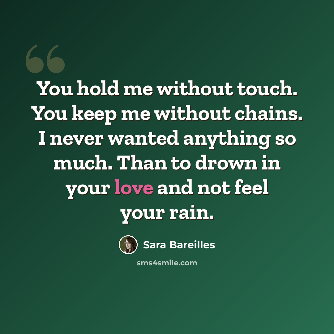 “You hold me without touch. You keep me without chains. I never wanted anything so much. Than to drown in your love and not feel your rain.” quote by Sara Bareilles