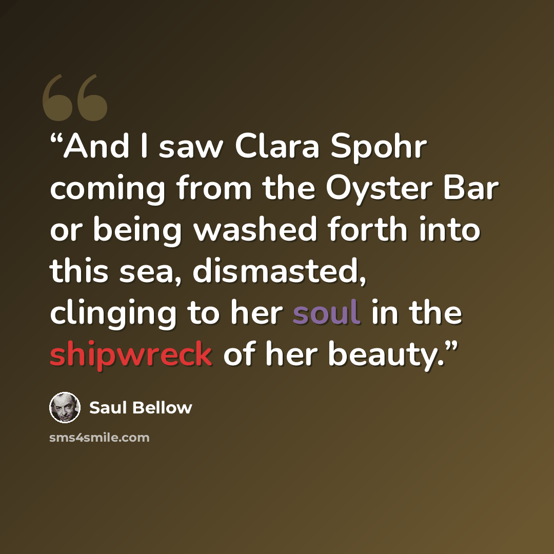 “And I saw Clara Spohr coming from the Oyster Bar or being washed forth into this sea, dismasted, clinging to her soul in the shipwreck of her beauty.” quote by Saul Bellow