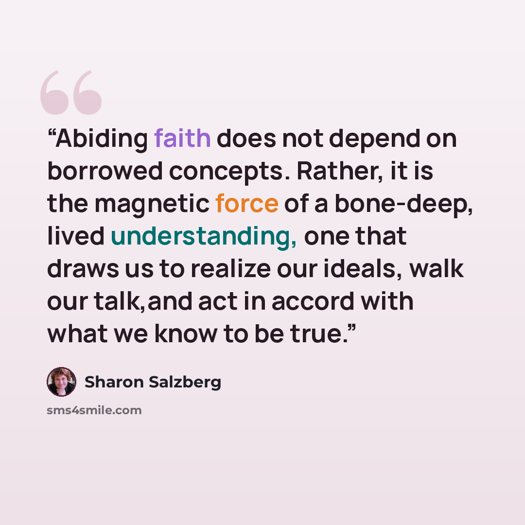“Abiding faith does not depend on borrowed concepts. Rather, it is the magnetic force of a bone-deep, lived understanding, one that draws us to realize our ideals, walk our talk,and act in accord with what we know to be true.” quote by Sharon Salzberg