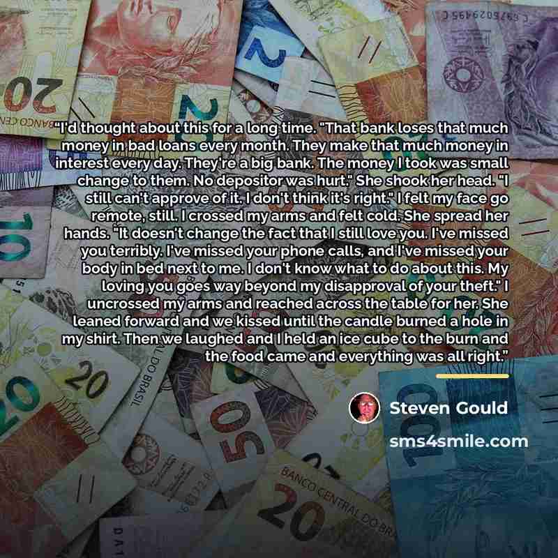“I'd thought about this for a long time. "That bank loses that much money in bad loans every month. They make that much money in interest every day. They're a big bank. The money I took was small change to them. No depositor was hurt." She shook her head. "I still can't approve of it. I don't think…” quote by Steven Gould