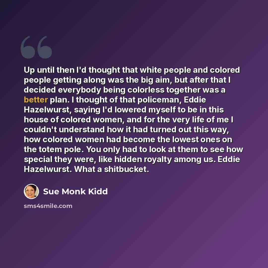 “Up until then I'd thought that white people and colored people getting along was the big aim, but after that I decided everybody being colorless together was a better plan. I thought of that policeman, Eddie Hazelwurst, saying I'd lowered myself to be in this house of colored women, and for the…” quote by Sue Monk Kidd