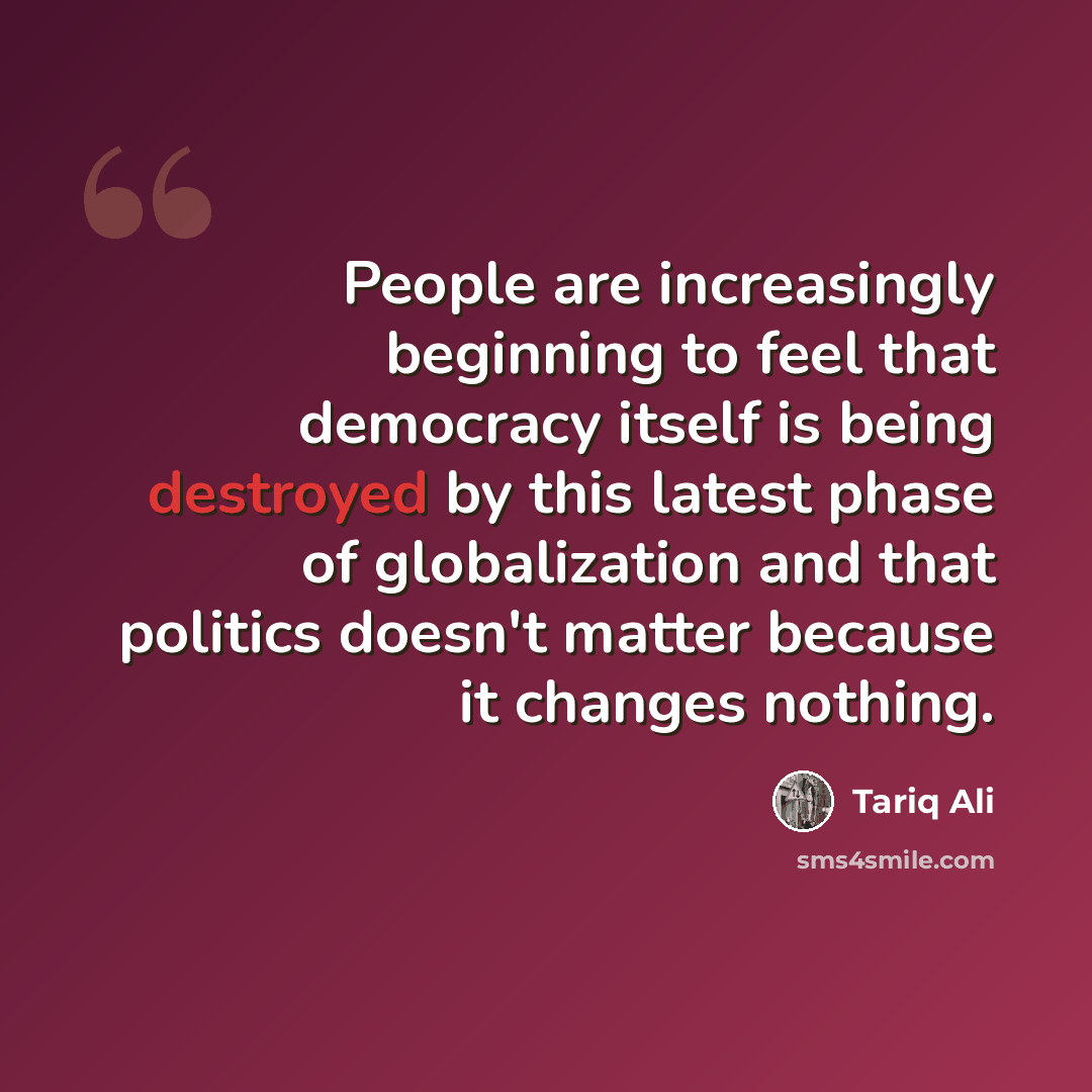 “People are increasingly beginning to feel that democracy itself is being destroyed by this latest phase of globalization and that politics doesn't matter because it changes nothing.” quote by Tariq Ali