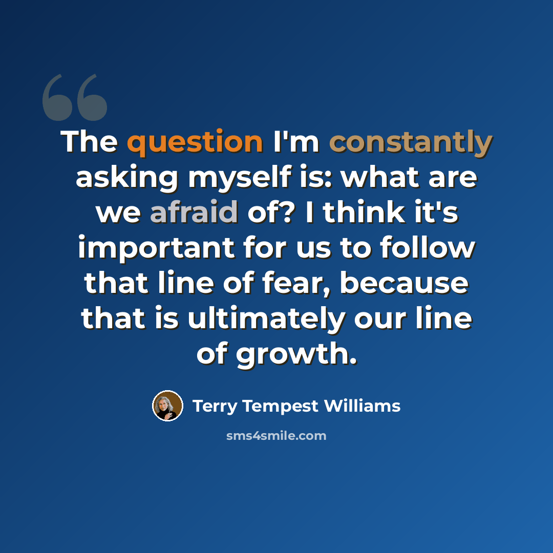 “The question I'm constantly asking myself is: what are we afraid of? I think it's important for us to follow that line of fear, because that is ultimately our line of growth.” quote by Terry Tempest Williams
