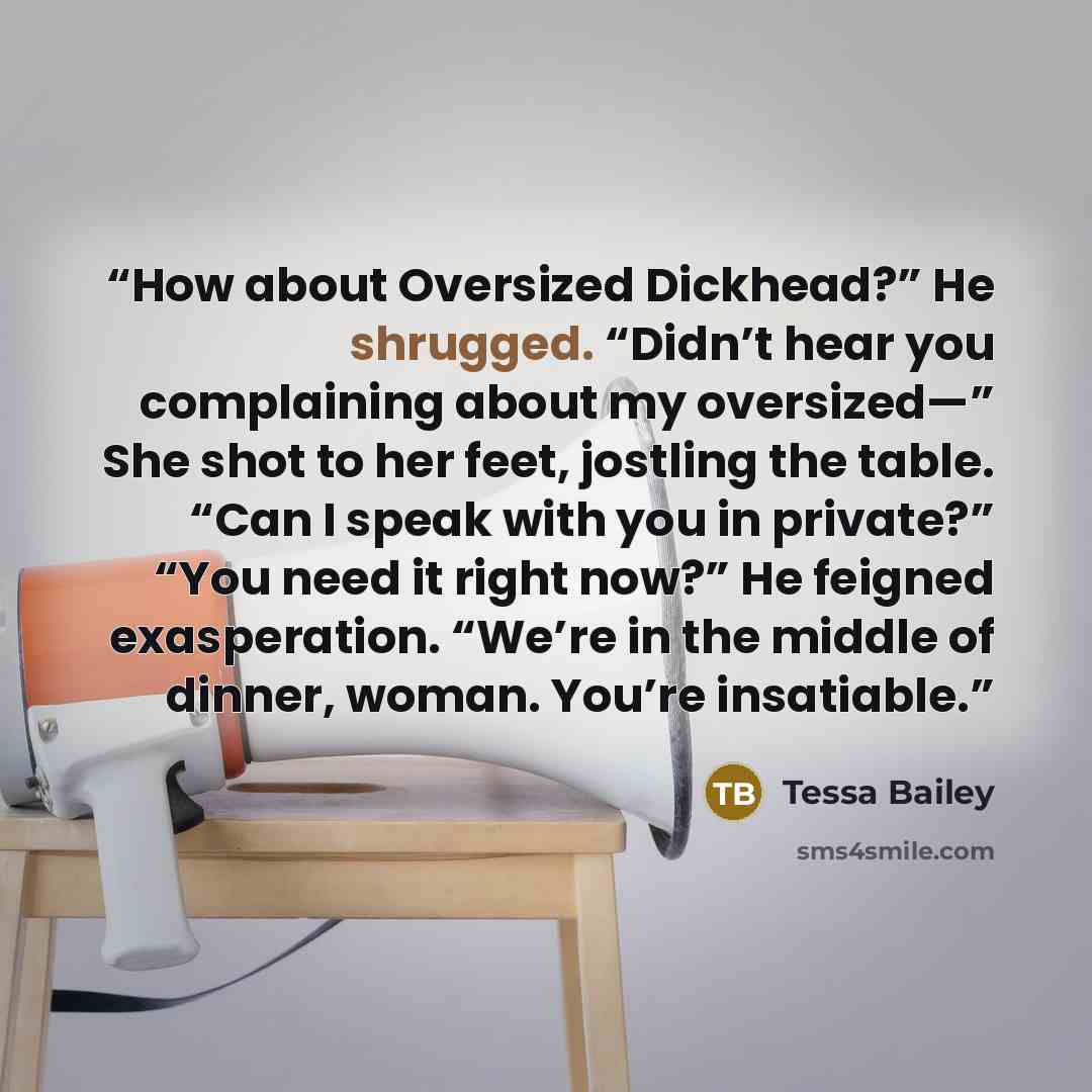 “How about Oversized Dickhead?” He shrugged. “Didn’t hear you complaining about my oversized—” She shot to her feet, jostling the table. “Can I speak with you in private?” “You need it right now?” He feigned exasperation. “We’re in the middle of dinner, woman. You’re insatiable.” quote by Tessa Bailey