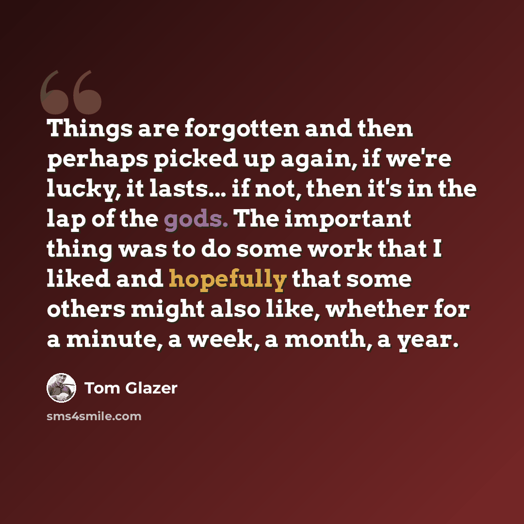 “Things are forgotten and then perhaps picked up again, if we're lucky, it lasts... if not, then it's in the lap of the gods. The important thing was to do some work that I liked and hopefully that some others might also like, whether for a minute, a week, a month, a year.” quote by Tom Glazer
