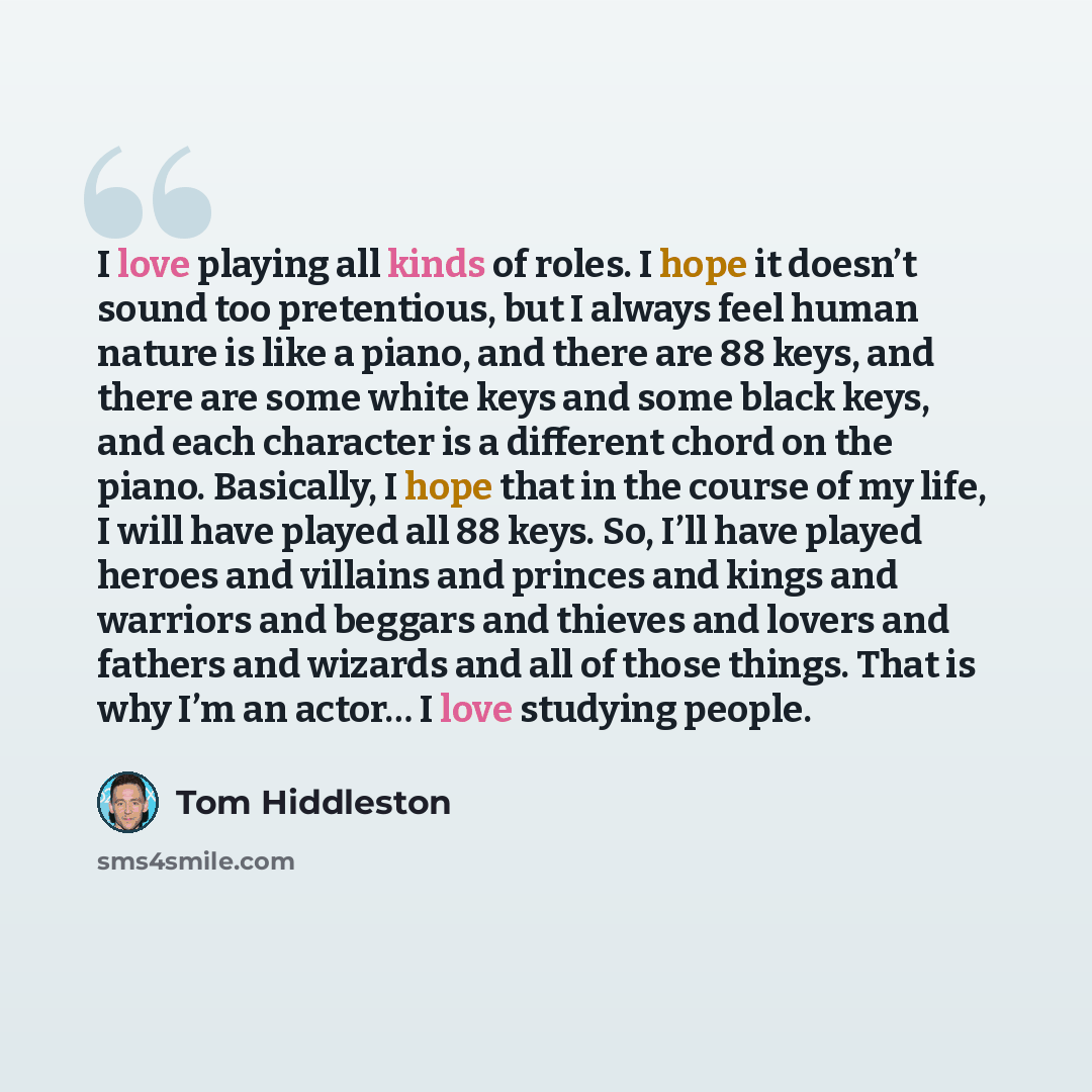 “I love playing all kinds of roles. I hope it doesn’t sound too pretentious, but I always feel human nature is like a piano, and there are 88 keys, and there are some white keys and some black keys, and each character is a different chord on the piano. Basically, I hope that in the course of my…” quote by Tom Hiddleston