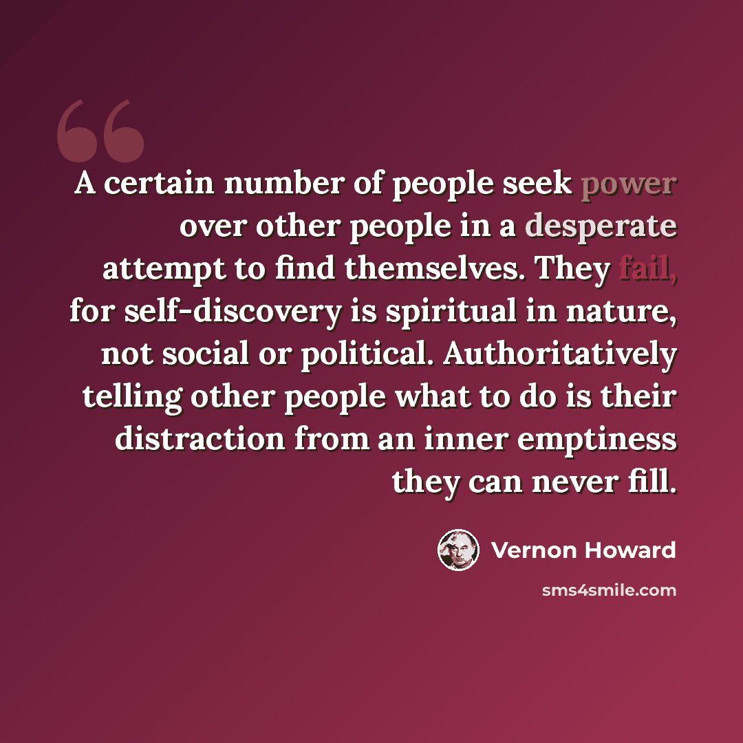 “A certain number of people seek power over other people in a desperate attempt to find themselves. They fail, for self-discovery is spiritual in nature, not social or political. Authoritatively telling other people what to do is their distraction from an inner emptiness they can never fill.” quote by Vernon Howard