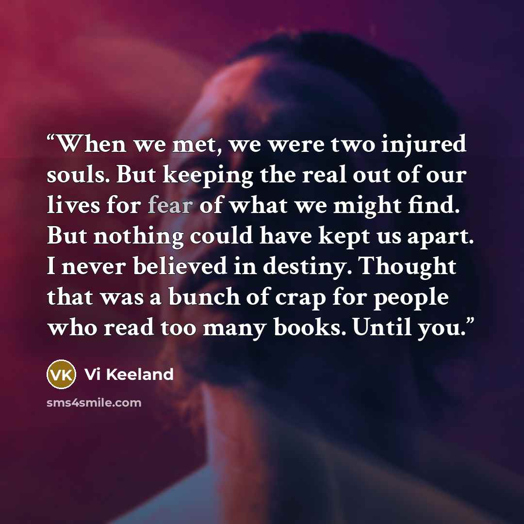 “When we met, we were two injured souls. But keeping the real out of our lives for fear of what we might find. But nothing could have kept us apart. I never believed in destiny. Thought that was a bunch of crap for people who read too many books. Until you.” quote by Vi Keeland