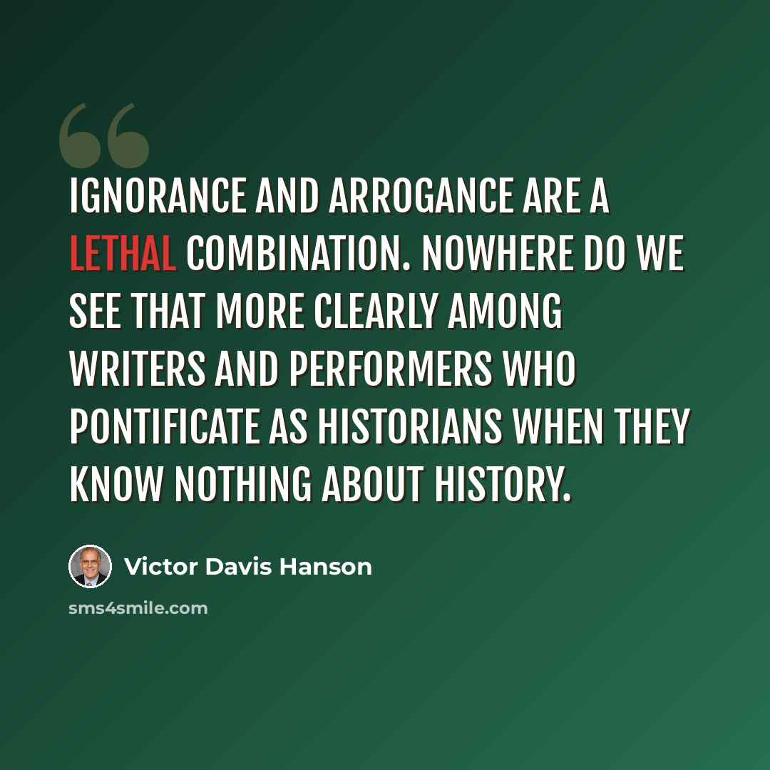 “Ignorance and arrogance are a lethal combination. Nowhere do we see that more clearly among writers and performers who pontificate as historians when they know nothing about history.” quote by Victor Davis Hanson