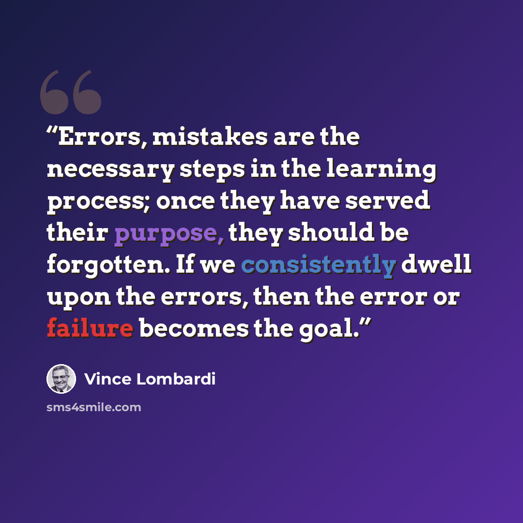 “Errors, mistakes are the necessary steps in the learning process; once they have served their purpose, they should be forgotten. If we consistently dwell upon the errors, then the error or failure becomes the goal.” quote by Vince Lombardi