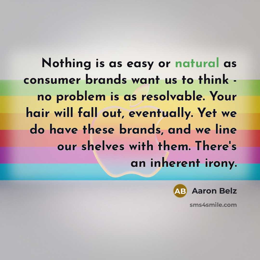 “Nothing is as easy or natural as consumer brands want us to think - no problem is as resolvable. Your hair will fall out, eventually. Yet we do have these brands, and we line our shelves with them. There's an inherent irony.” quote by Aaron Belz