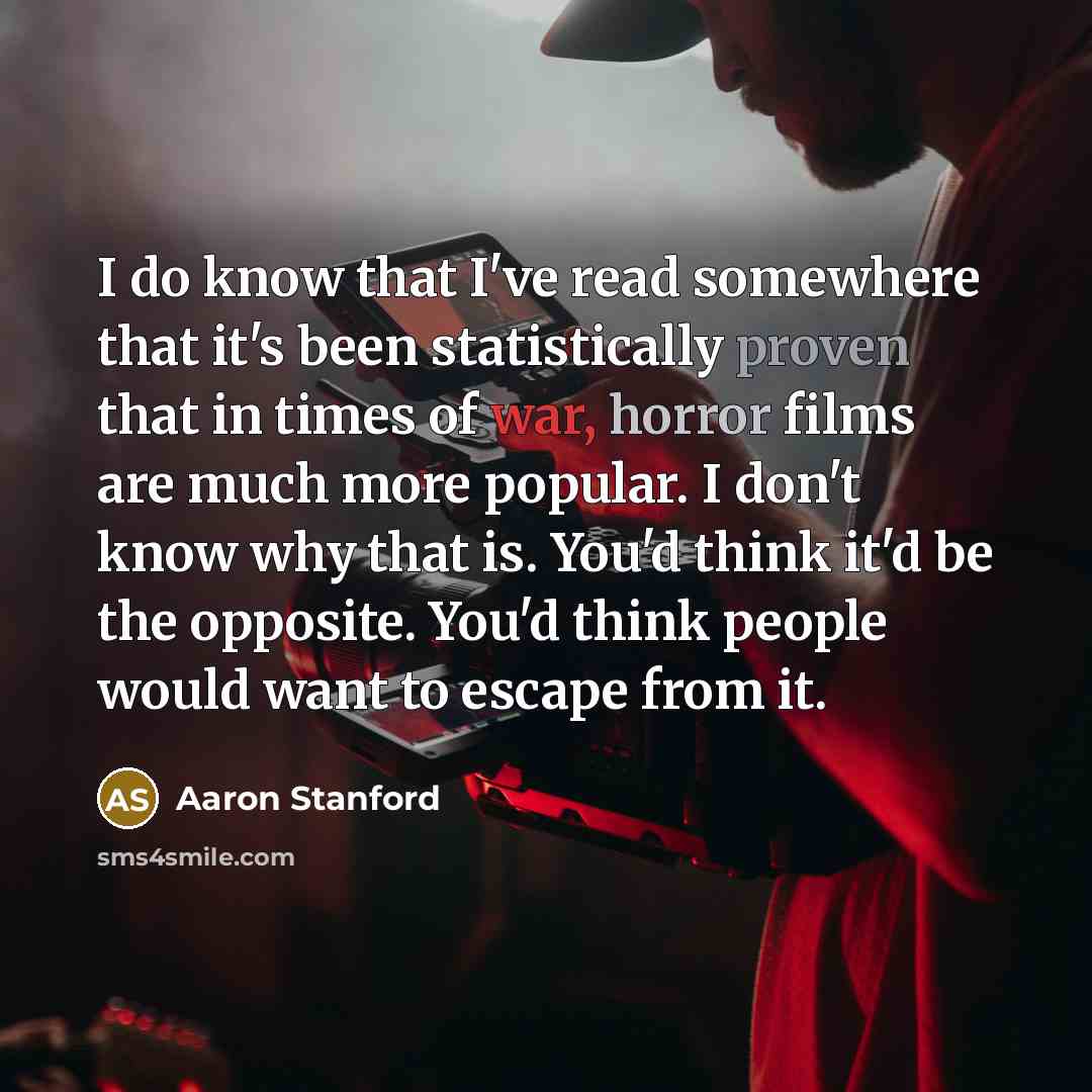 “I do know that I've read somewhere that it's been statistically proven that in times of war, horror films are much more popular. I don't know why that is. You'd think it'd be the opposite. You'd think people would want to escape from it.” quote by Aaron Stanford