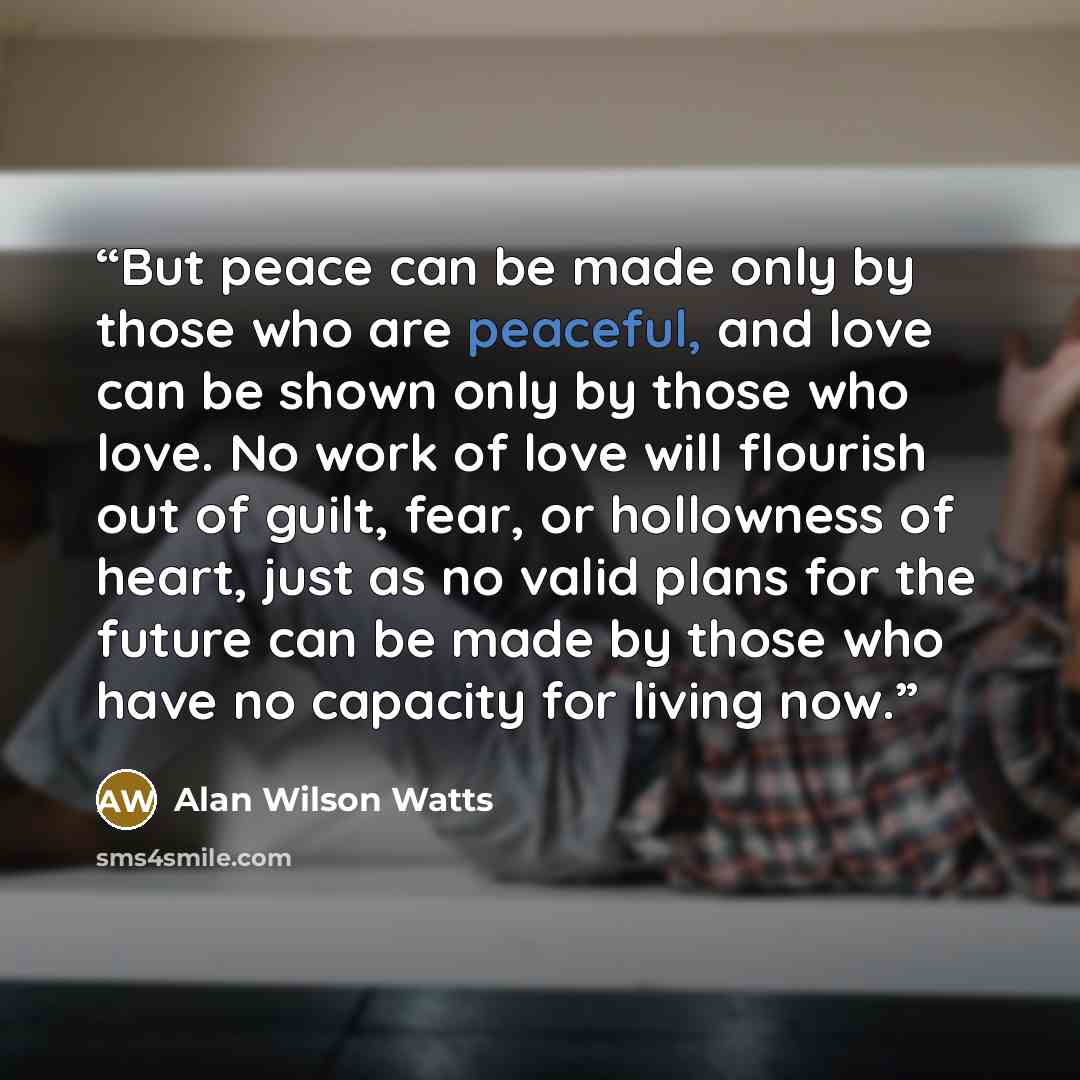 “But peace can be made only by those who are peaceful, and love can be shown only by those who love. No work of love will flourish out of guilt, fear, or hollowness of heart, just as no valid plans for the future can be made by those who have no capacity for living now.” quote by Alan Wilson Watts
