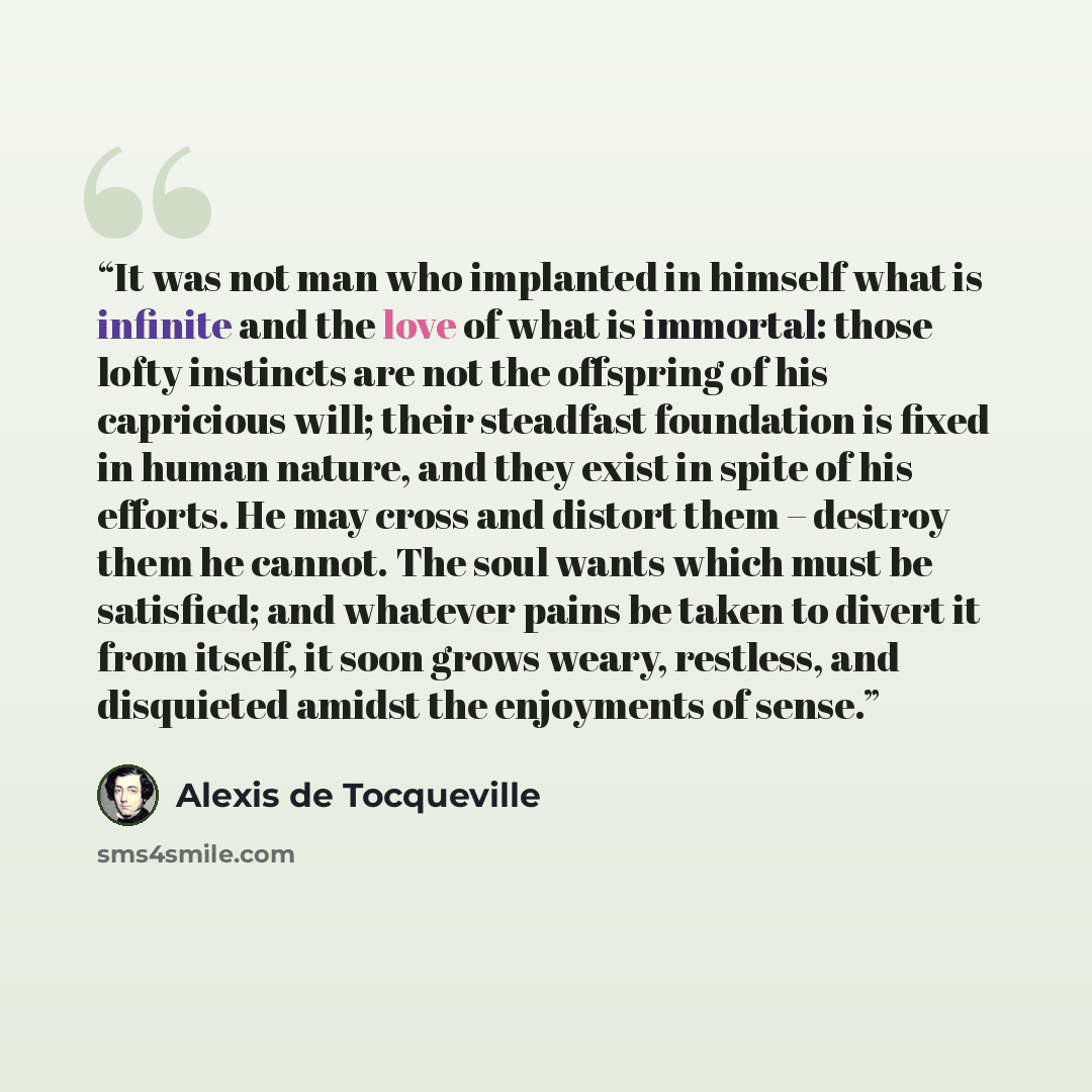 “It was not man who implanted in himself what is infinite and the love of what is immortal: those lofty instincts are not the offspring of his capricious will; their steadfast foundation is fixed in human nature, and they exist in spite of his efforts. He may cross and distort them – destroy them…” quote by Alexis de Tocqueville