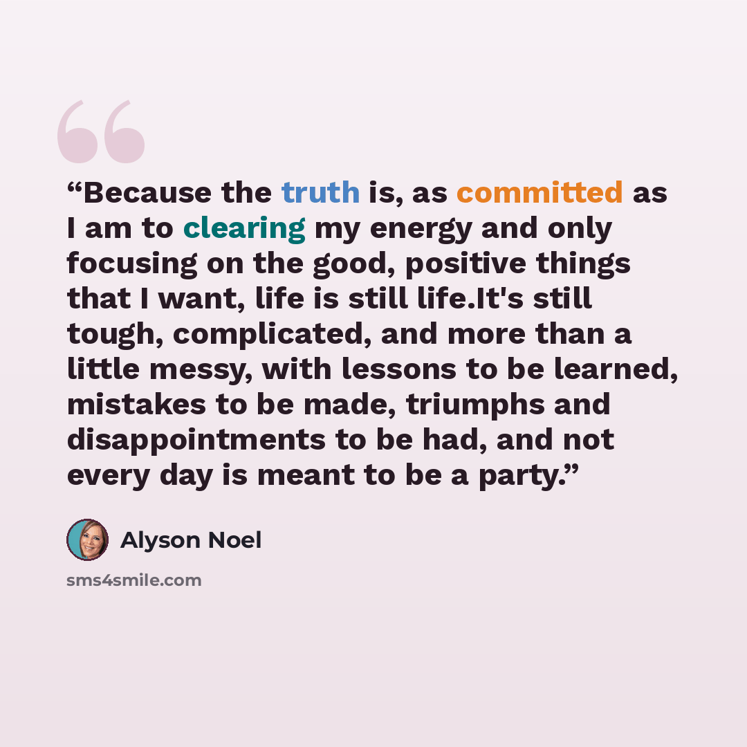 “Because the truth is, as committed as I am to clearing my energy and only focusing on the good, positive things that I want, life is still life.It's still tough, complicated, and more than a little messy, with lessons to be learned, mistakes to be made, triumphs and disappointments to be had, and…” quote by Alyson Noel