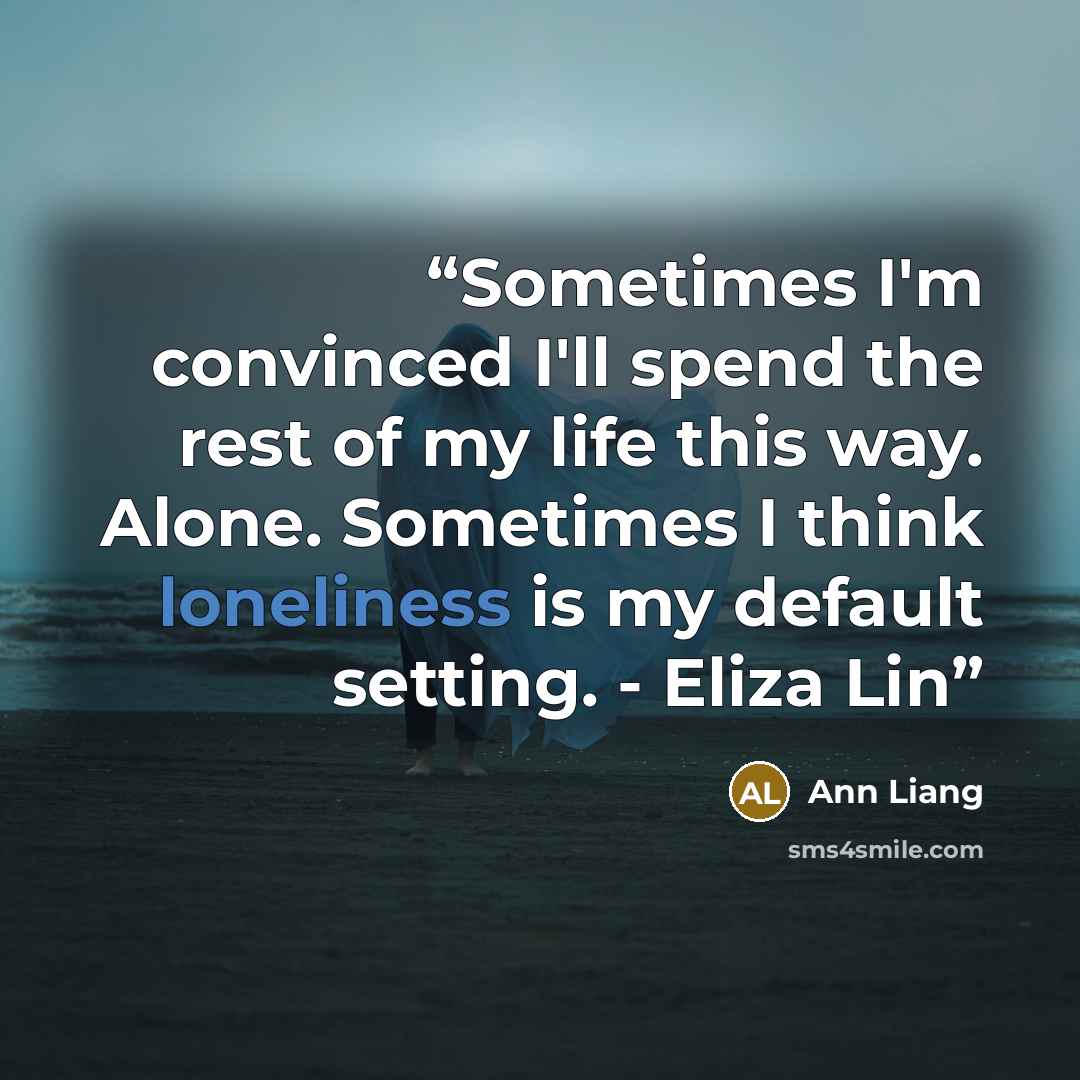 “Sometimes I'm convinced I'll spend the rest of my life this way. Alone. Sometimes I think loneliness is my default setting. - Eliza Lin” quote by Ann Liang