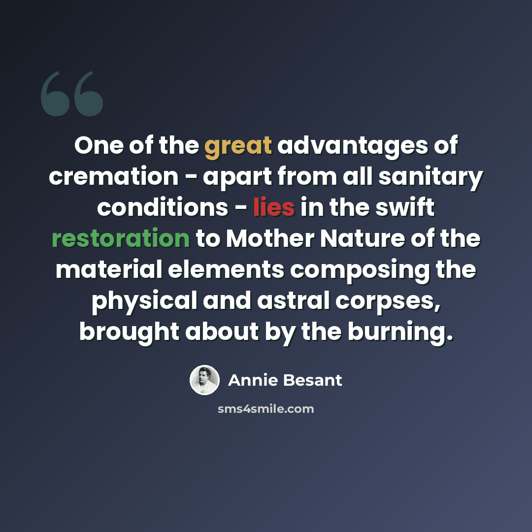 “One of the great advantages of cremation - apart from all sanitary conditions - lies in the swift restoration to Mother Nature of the material elements composing the physical and astral corpses, brought about by the burning.” quote by Annie Besant