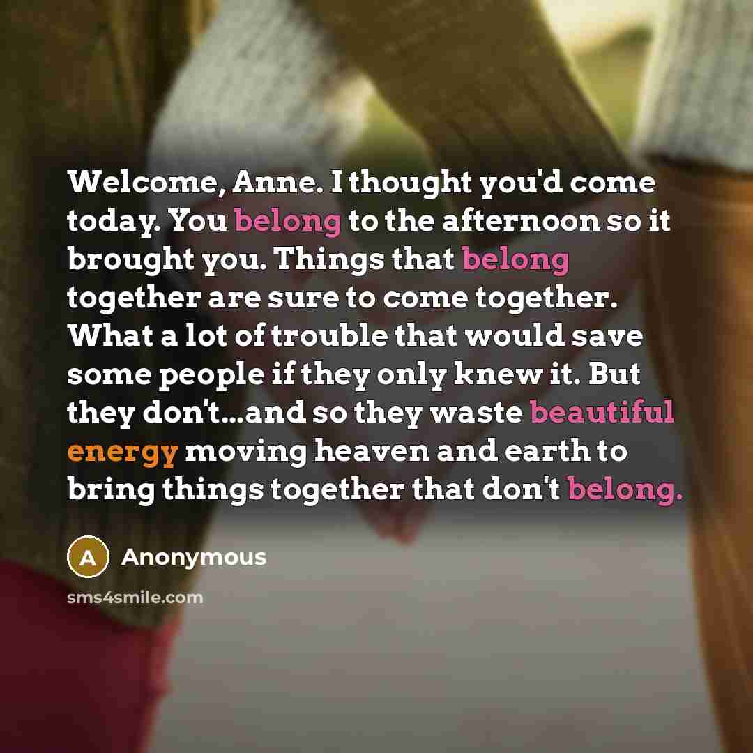 “Welcome, Anne. I thought you'd come today. You belong to the afternoon so it brought you. Things that belong together are sure to come together. What a lot of trouble that would save some people if they only knew it. But they don't...and so they waste beautiful energy moving heaven and earth to…” quote by Anonymous