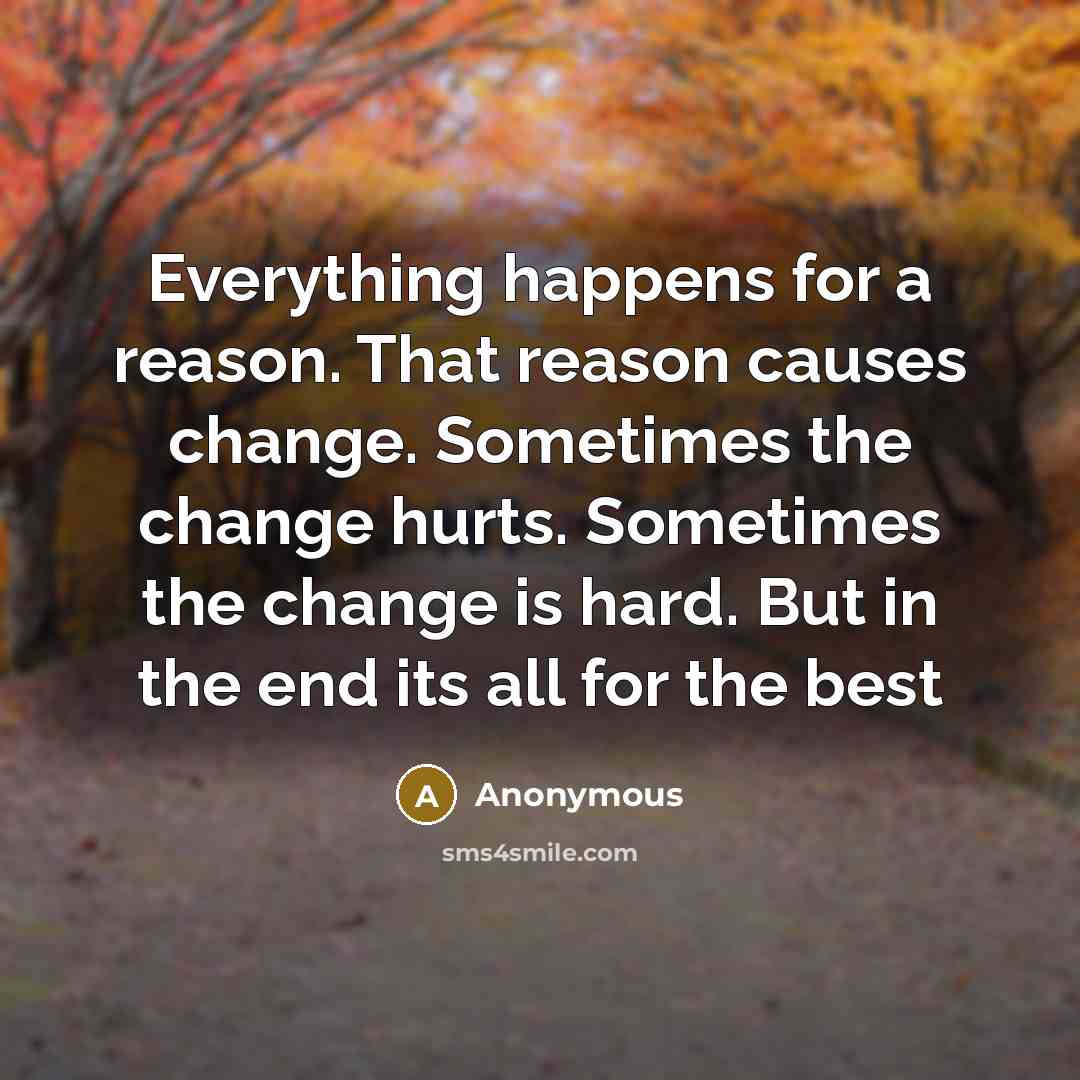 “Everything happens for a reason. That reason causes change. Sometimes the change hurts. Sometimes the change is hard. But in the end its all for the best” quote by Anonymous