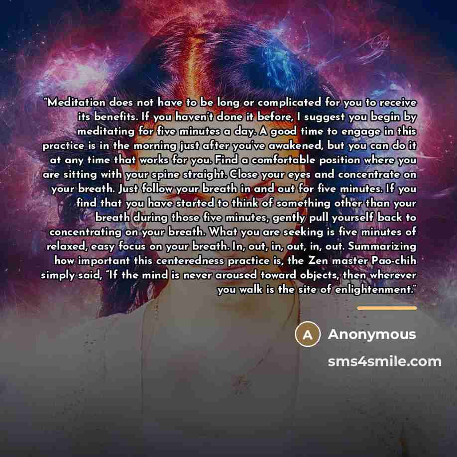 “Meditation does not have to be long or complicated for you to receive its benefits. If you haven’t done it before, I suggest you begin by meditating for five minutes a day. A good time to engage in this practice is in the morning just after you’ve awakened, but you can do it at any time that works…” quote by Anonymous