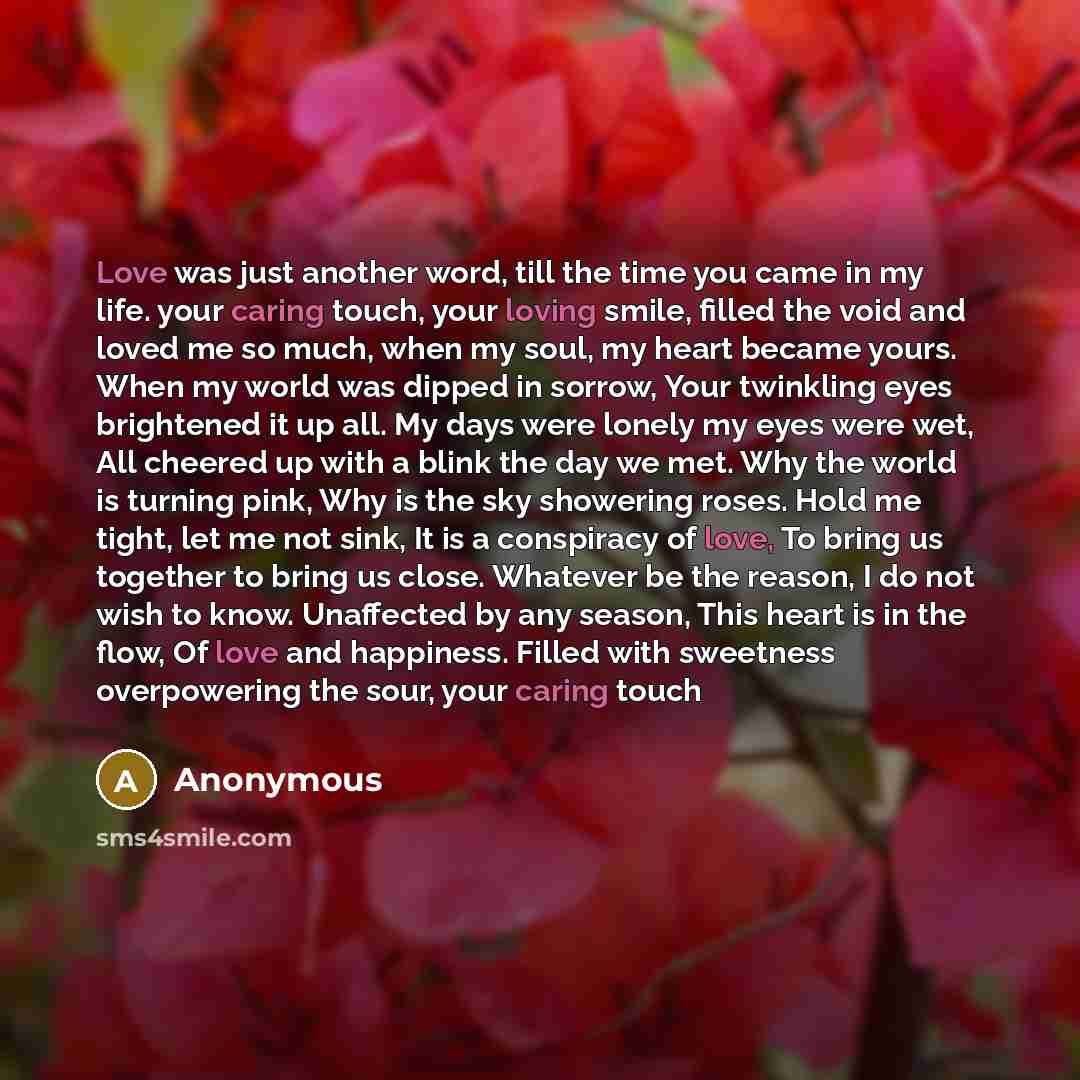 “Love was just another word, till the time you came in my life. your caring touch, your loving smile, filled the void and loved me so much, when my soul, my heart became yours. When my world was dipped in sorrow, Your twinkling eyes brightened it up all. My days were lonely my eyes were wet, All…” quote by Anonymous