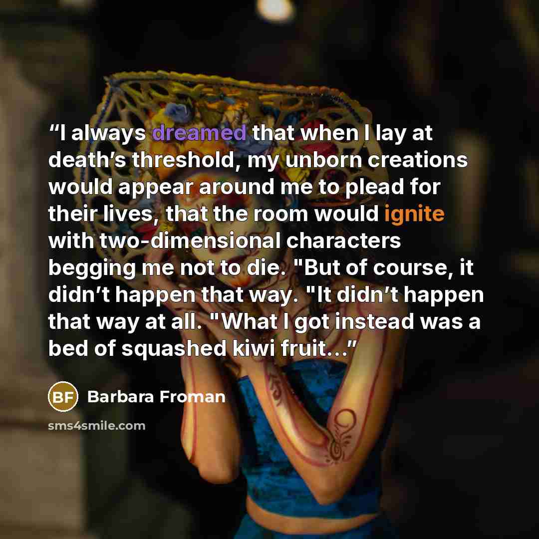 “I always dreamed that when I lay at death’s threshold, my unborn creations would appear around me to plead for their lives, that the room would ignite with two-dimensional characters begging me not to die. "But of course, it didn’t happen that way. "It didn’t happen that way at all. "What I got…” quote by Barbara Froman