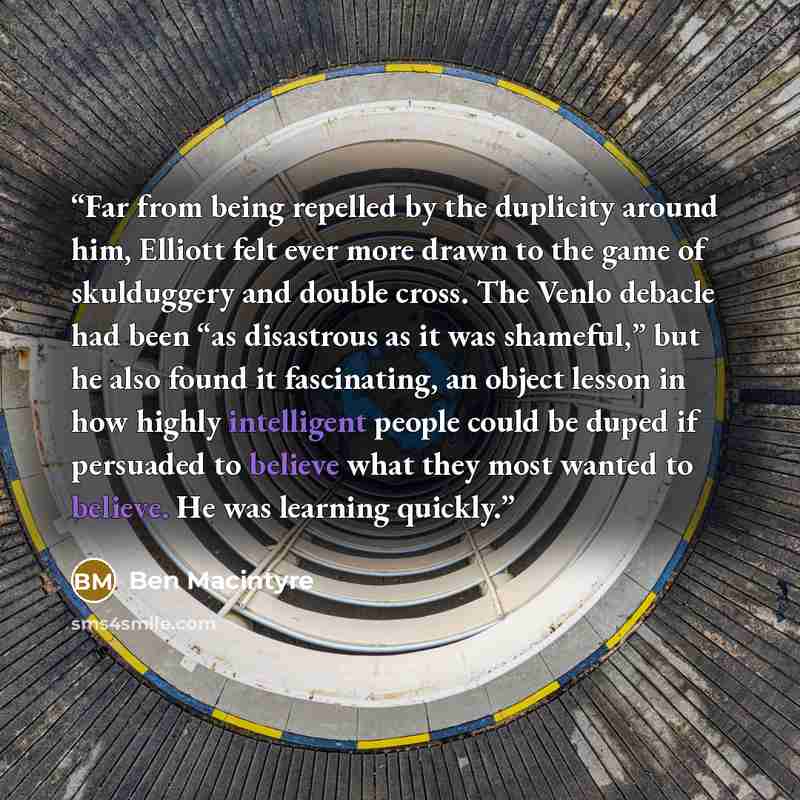 “Far from being repelled by the duplicity around him, Elliott felt ever more drawn to the game of skulduggery and double cross. The Venlo debacle had been “as disastrous as it was shameful,” but he also found it fascinating, an object lesson in how highly intelligent people could be duped if…” quote by Ben Macintyre