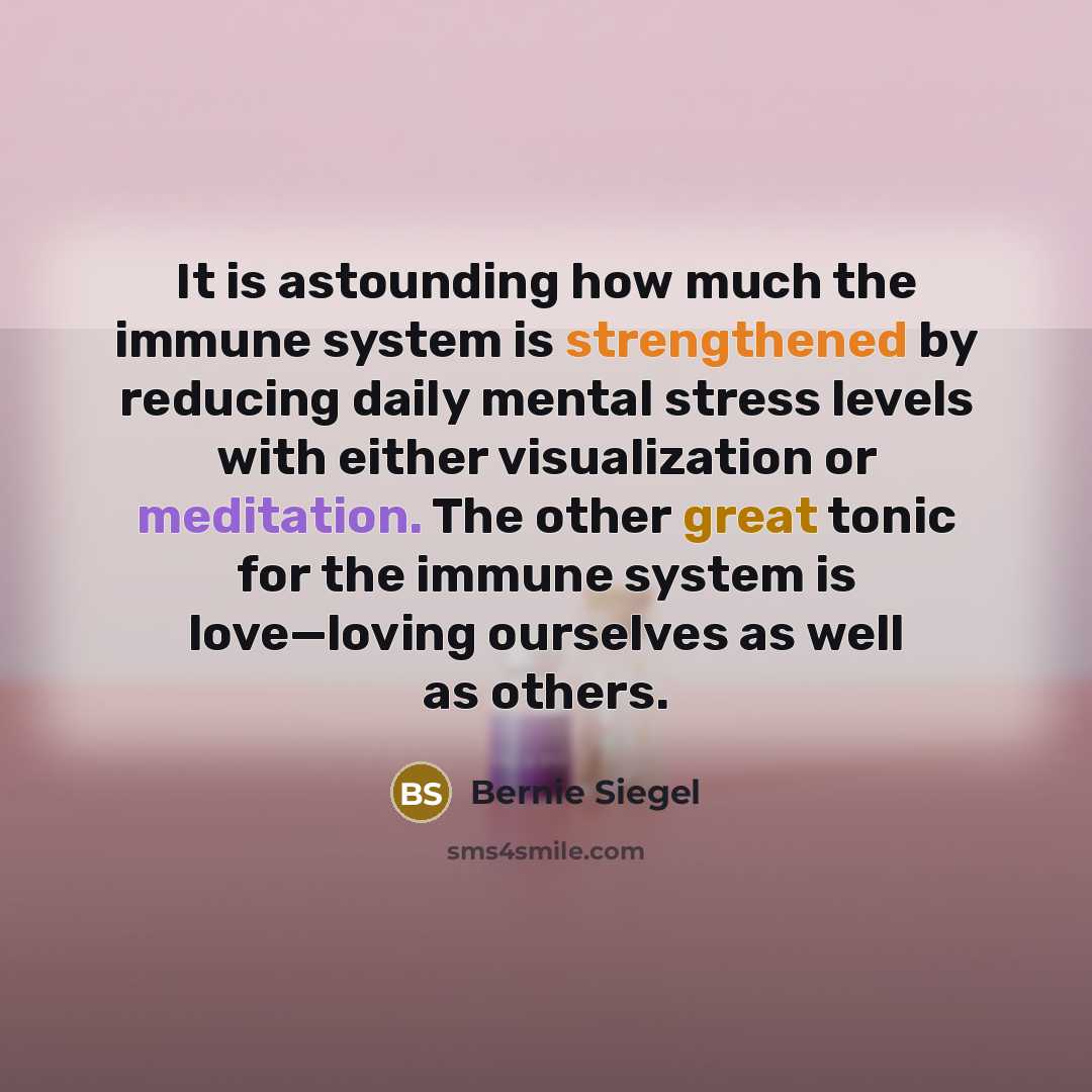 “It is astounding how much the immune system is strengthened by reducing daily mental stress levels with either visualization or meditation. The other great tonic for the immune system is love—loving ourselves as well as others.” quote by Bernie Siegel