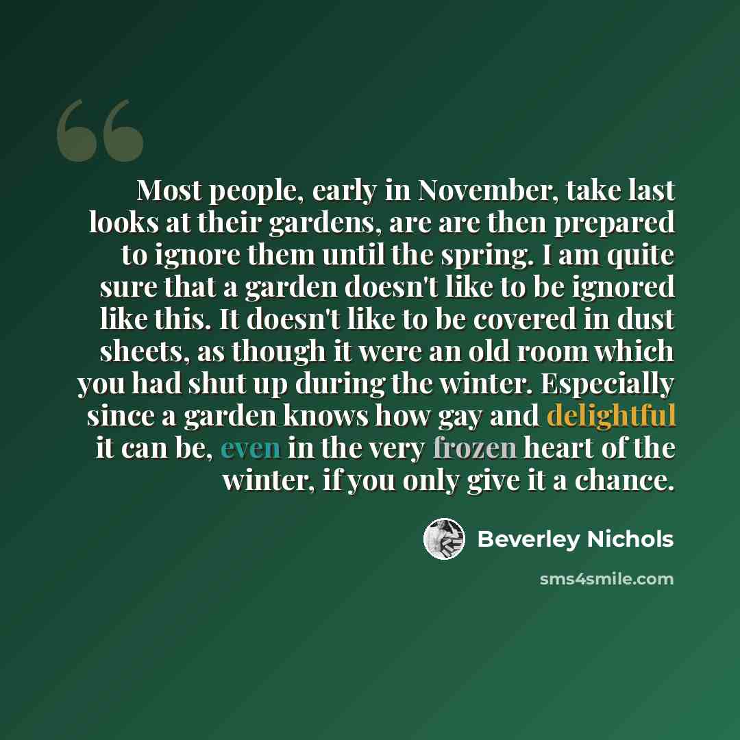 “Most people, early in November, take last looks at their gardens, are are then prepared to ignore them until the spring. I am quite sure that a garden doesn't like to be ignored like this. It doesn't like to be covered in dust sheets, as though it were an old room which you had shut up during the…” quote by Beverley Nichols