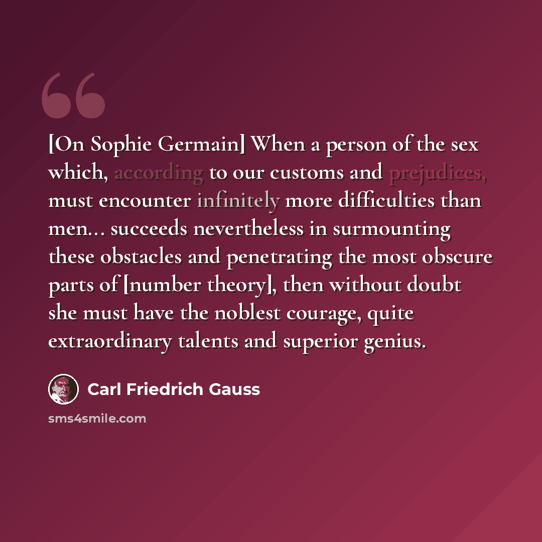 “[On Sophie Germain] When a person of the sex which, according to our customs and prejudices, must encounter infinitely more difficulties than men... succeeds nevertheless in surmounting these obstacles and penetrating the most obscure parts of [number theory], then without doubt she must have the…” quote by Carl Friedrich Gauss
