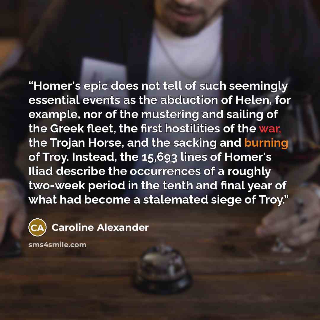“Homer's epic does not tell of such seemingly essential events as the abduction of Helen, for example, nor of the mustering and sailing of the Greek fleet, the first hostilities of the war, the Trojan Horse, and the sacking and burning of Troy. Instead, the 15,693 lines of Homer's Iliad describe…” quote by Caroline Alexander