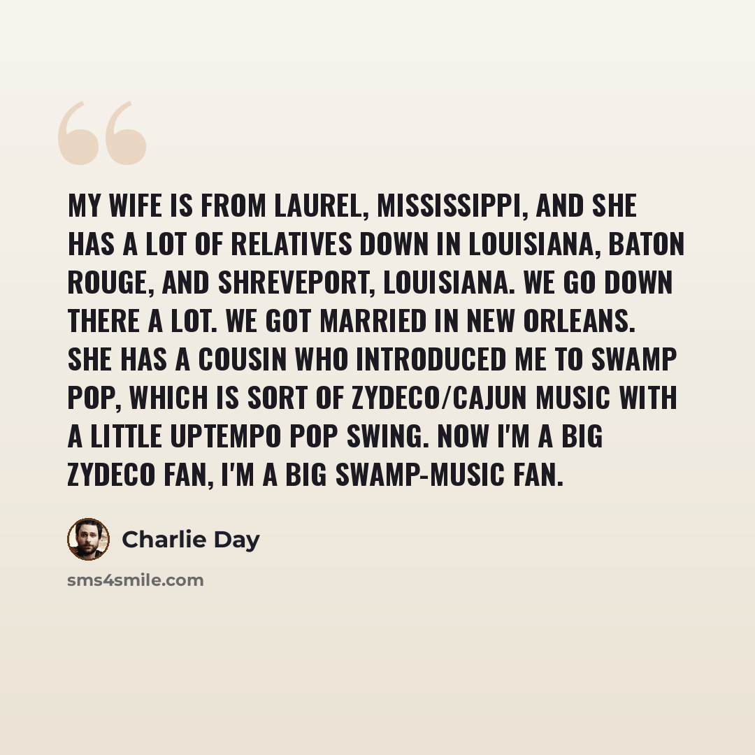 “My wife is from Laurel, Mississippi, and she has a lot of relatives down in Louisiana, Baton Rouge, and Shreveport, Louisiana. We go down there a lot. We got married in New Orleans. She has a cousin who introduced me to swamp pop, which is sort of zydeco/Cajun music with a little uptempo pop…” quote by Charlie Day