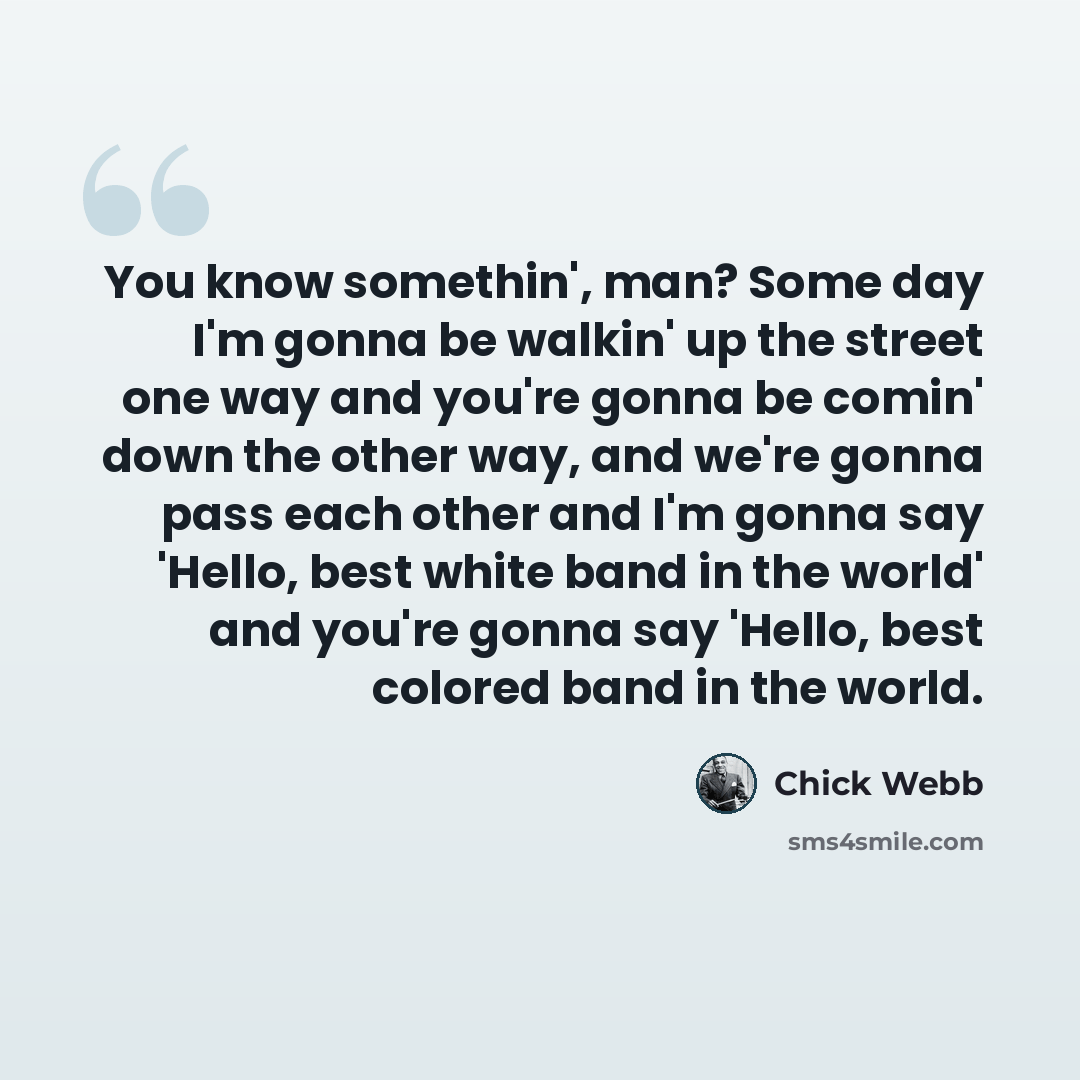 “You know somethin', man? Some day I'm gonna be walkin' up the street one way and you're gonna be comin' down the other way, and we're gonna pass each other and I'm gonna say 'Hello, best white band in the world' and you're gonna say 'Hello, best colored band in the world.” quote by Chick Webb