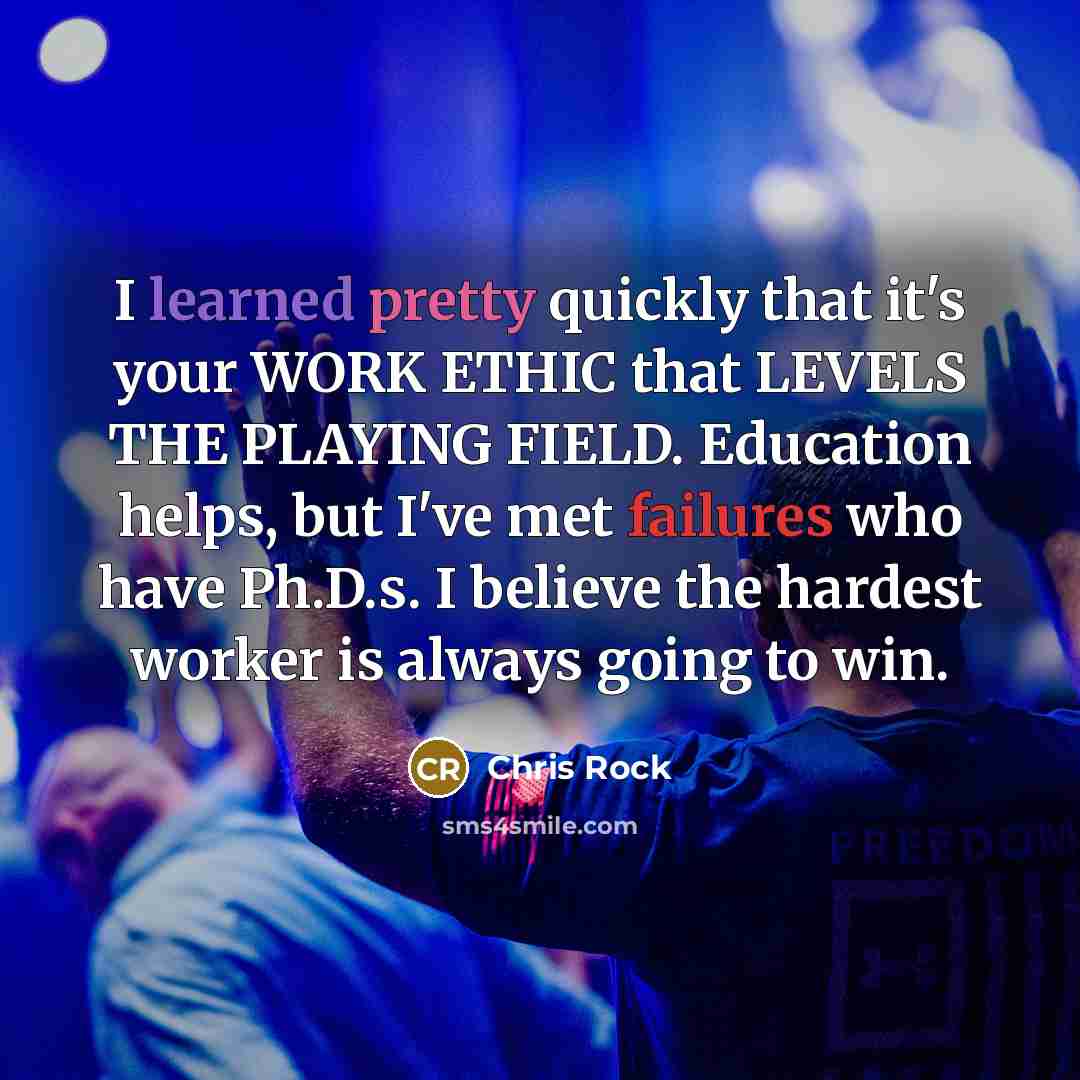 “I learned pretty quickly that it's your WORK ETHIC that LEVELS THE PLAYING FIELD. Education helps, but I've met failures who have Ph.D.s. I believe the hardest worker is always going to win.” quote by Chris Rock