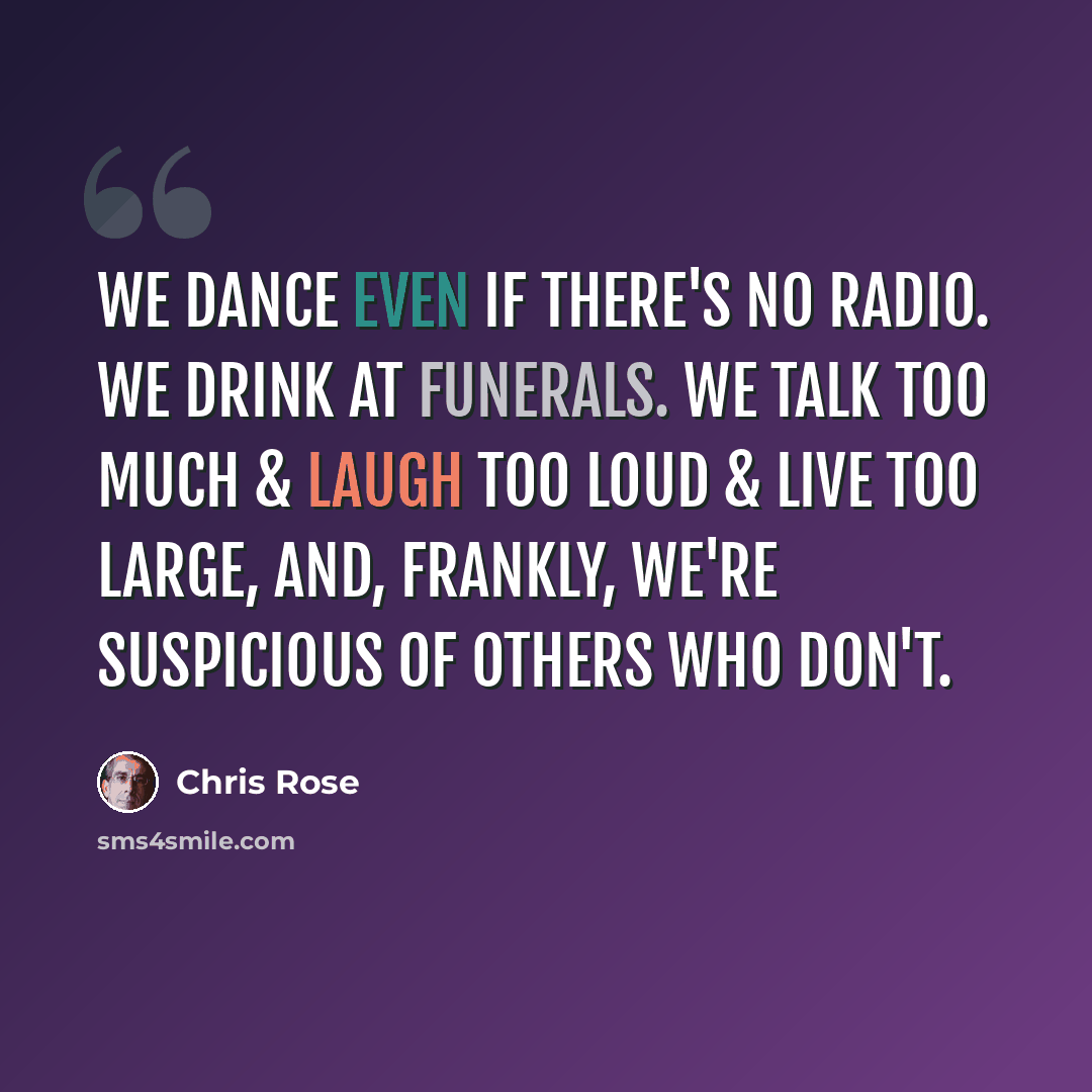 “we dance even if there's no radio. we drink at funerals. we talk too much & laugh too loud & live too large, and, frankly, we're suspicious of others who don't.” quote by Chris Rose