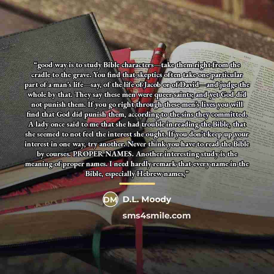“good way is to study Bible characters—take them right from the cradle to the grave. You find that skeptics often take one particular part of a man’s life—say, of the life of Jacob or of David—and judge the whole by that. They say these men were queer saints; and yet God did not punish them. If you…” quote by D.L. Moody