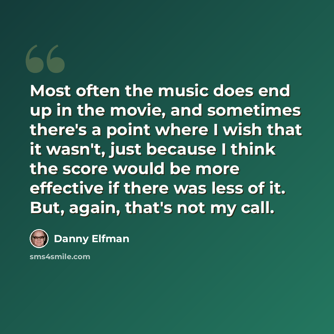 “Most often the music does end up in the movie, and sometimes there's a point where I wish that it wasn't, just because I think the score would be more effective if there was less of it. But, again, that's not my call.” quote by Danny Elfman