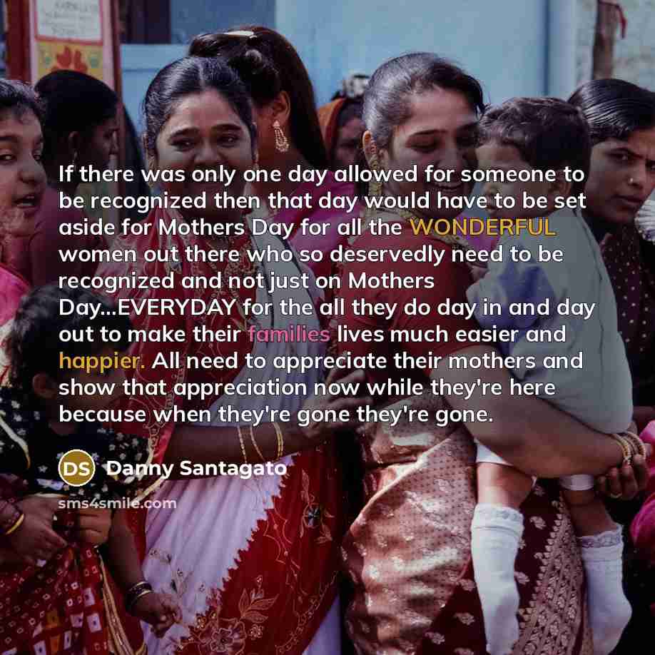 “If there was only one day allowed for someone to be recognized then that day would have to be set aside for Mothers Day for all the WONDERFUL women out there who so deservedly need to be recognized and not just on Mothers Day…EVERYDAY for the all they do day in and day out to make their families…” quote by Danny Santagato