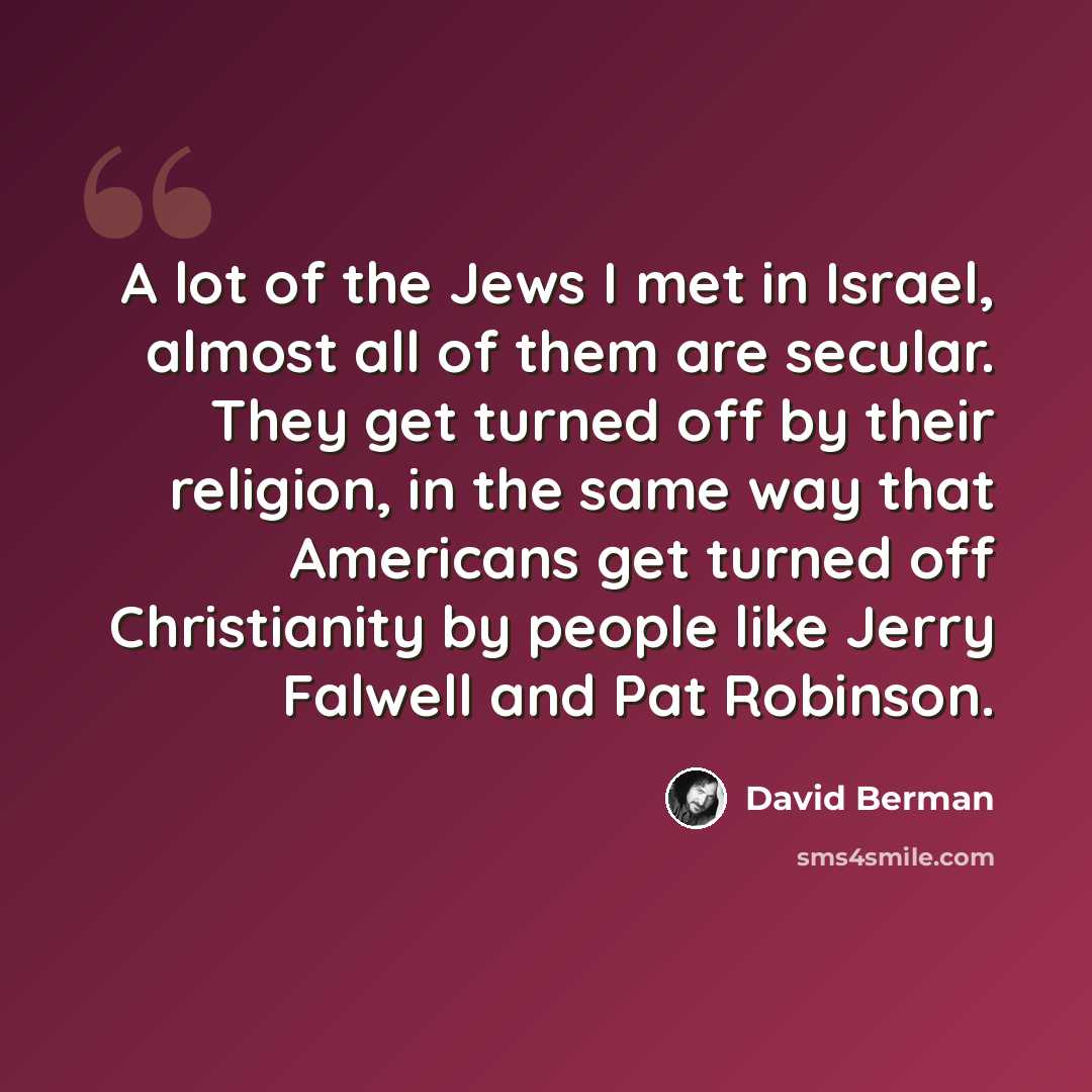 “A lot of the Jews I met in Israel, almost all of them are secular. They get turned off by their religion, in the same way that Americans get turned off Christianity by people like Jerry Falwell and Pat Robinson.” quote by David Berman