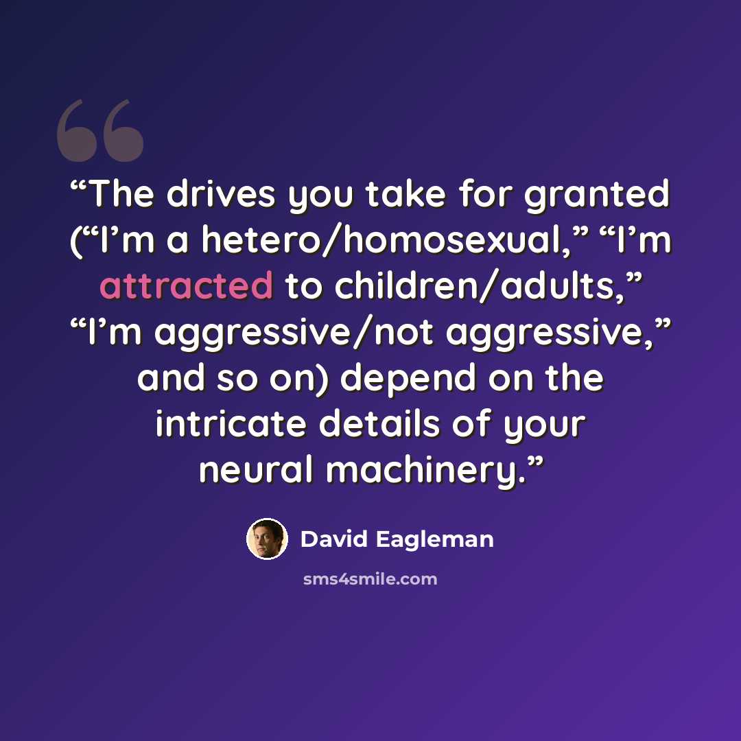 “The drives you take for granted (“I’m a hetero/homosexual,” “I’m attracted to children/adults,” “I’m aggressive/not aggressive,” and so on) depend on the intricate details of your neural machinery.” quote by David Eagleman