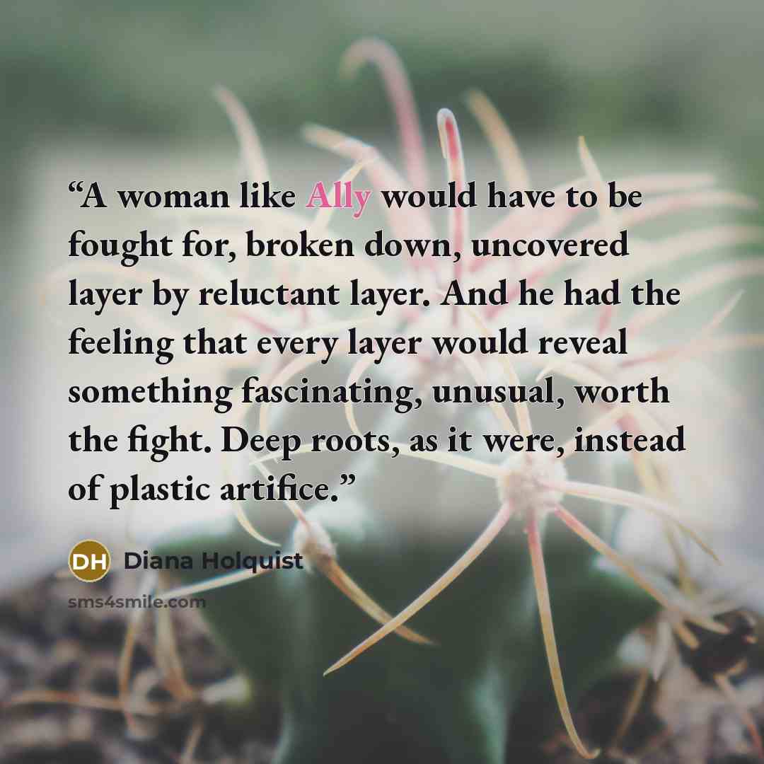 “A woman like Ally would have to be fought for, broken down, uncovered layer by reluctant layer. And he had the feeling that every layer would reveal something fascinating, unusual, worth the fight. Deep roots, as it were, instead of plastic artifice.” quote by Diana Holquist