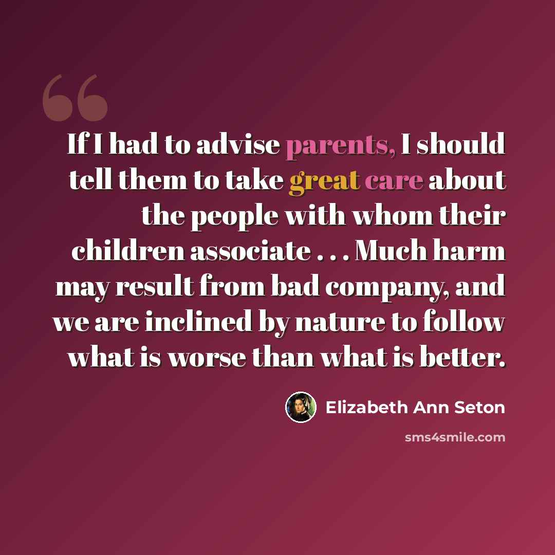 “If I had to advise parents, I should tell them to take great care about the people with whom their children associate . . . Much harm may result from bad company, and we are inclined by nature to follow what is worse than what is better.” quote by Elizabeth Ann Seton