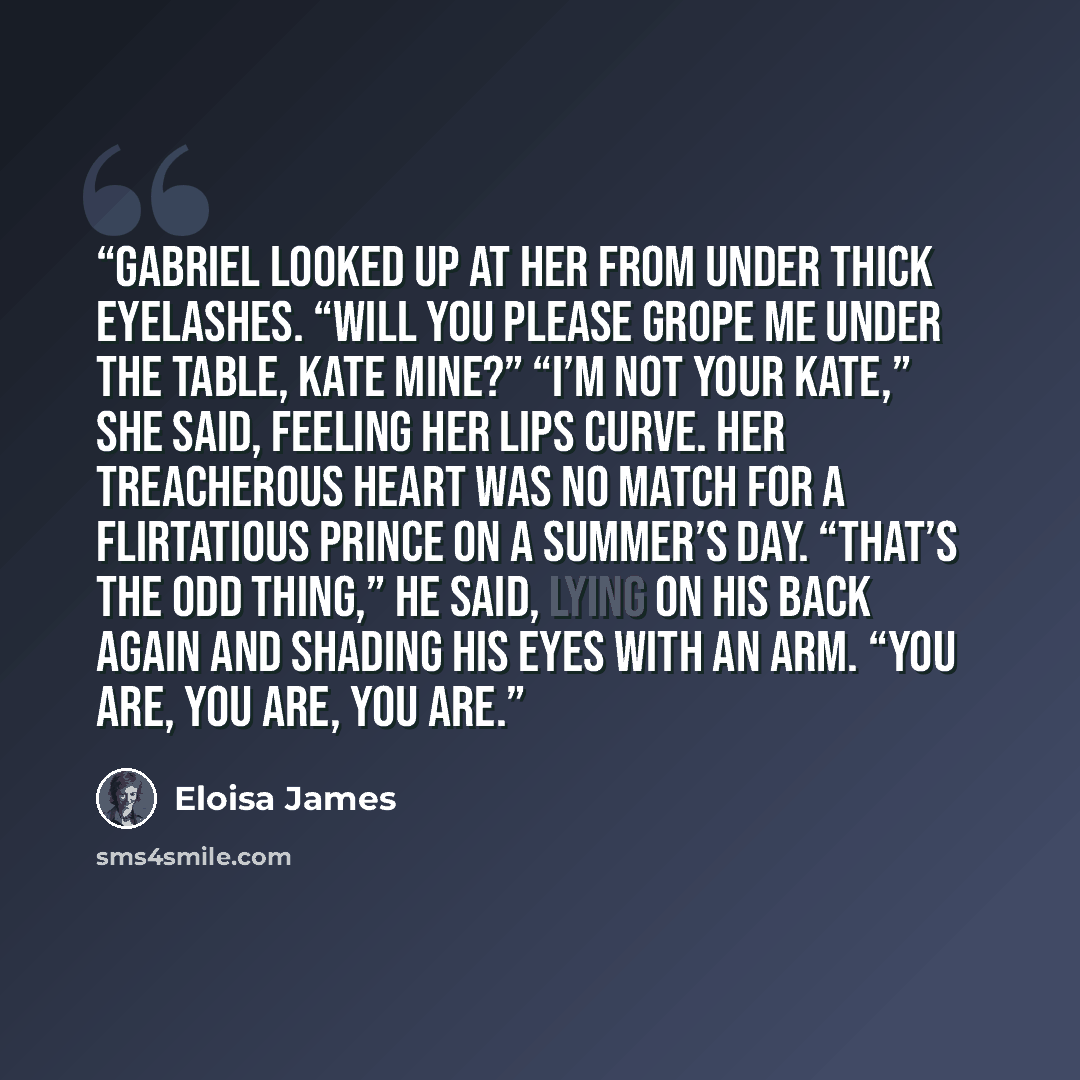 “Gabriel looked up at her from under thick eyelashes. “Will you please grope me under the table, Kate mine?” “I’m not your Kate,” she said, feeling her lips curve. Her treacherous heart was no match for a flirtatious prince on a summer’s day. “That’s the odd thing,” he said, lying on his back again…” quote by Eloisa James