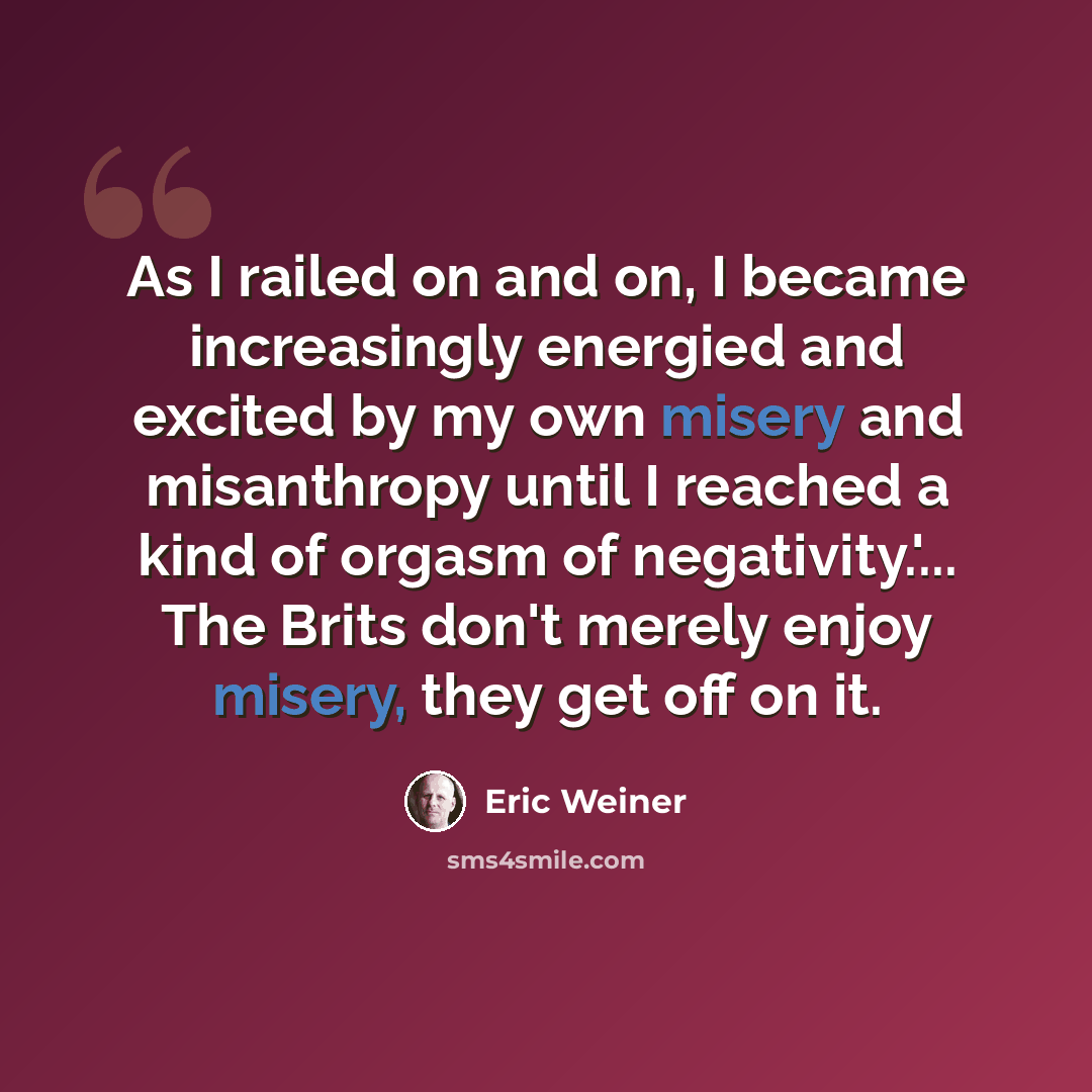 “As I railed on and on, I became increasingly energied and excited by my own misery and misanthropy until I reached a kind of orgasm of negativity.'... The Brits don't merely enjoy misery, they get off on it.” quote by Eric Weiner