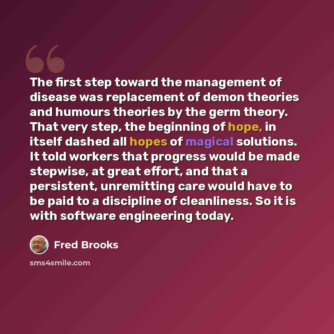 “The first step toward the management of disease was replacement of demon theories and humours theories by the germ theory. That very step, the beginning of hope, in itself dashed all hopes of magical solutions. It told workers that progress would be made stepwise, at great effort, and that a…” quote by Fred Brooks