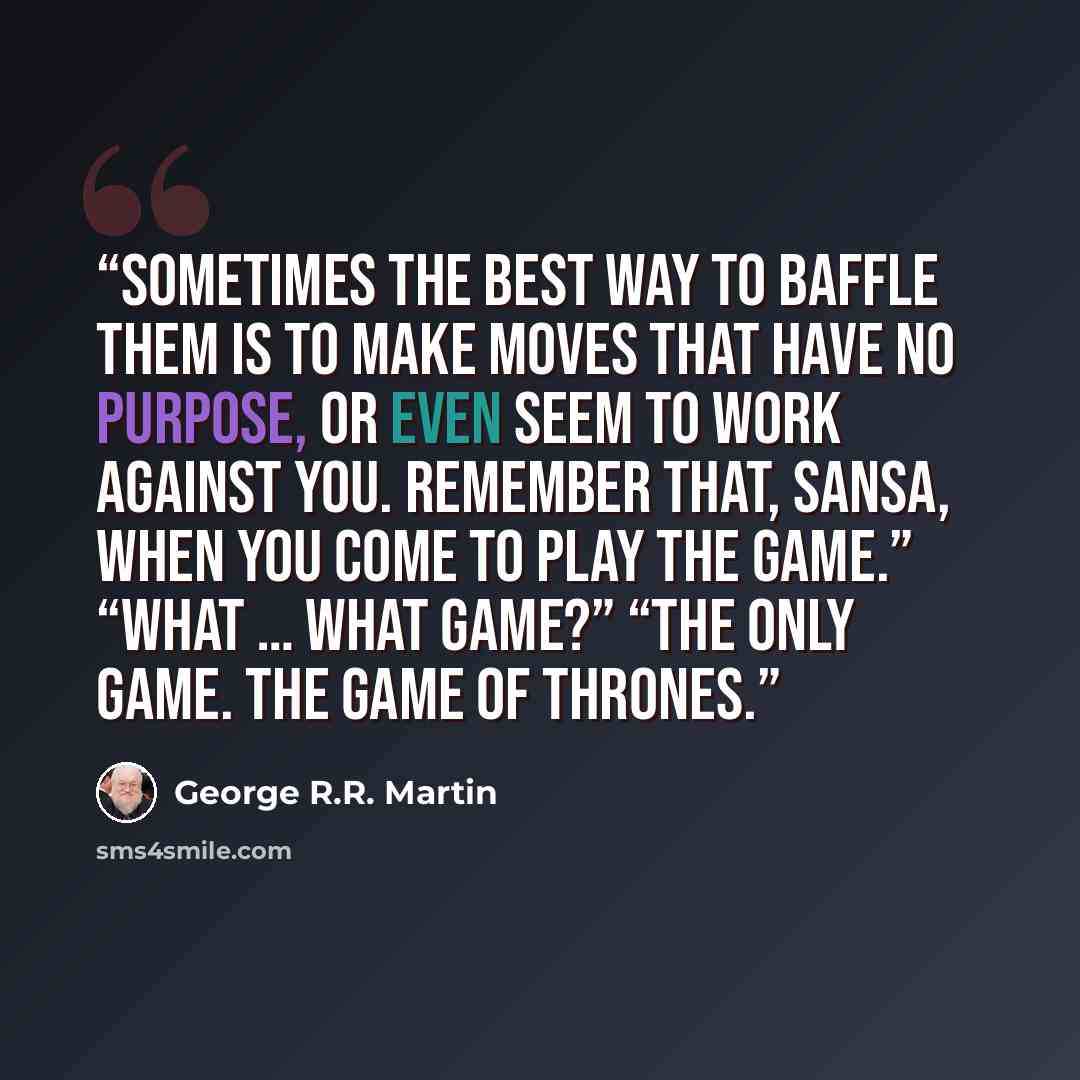 “Sometimes the best way to baffle them is to make moves that have no purpose, or even seem to work against you. Remember that, Sansa, when you come to play the game.” “What … what game?” “The only game. The game of thrones.” quote by George R.R. Martin