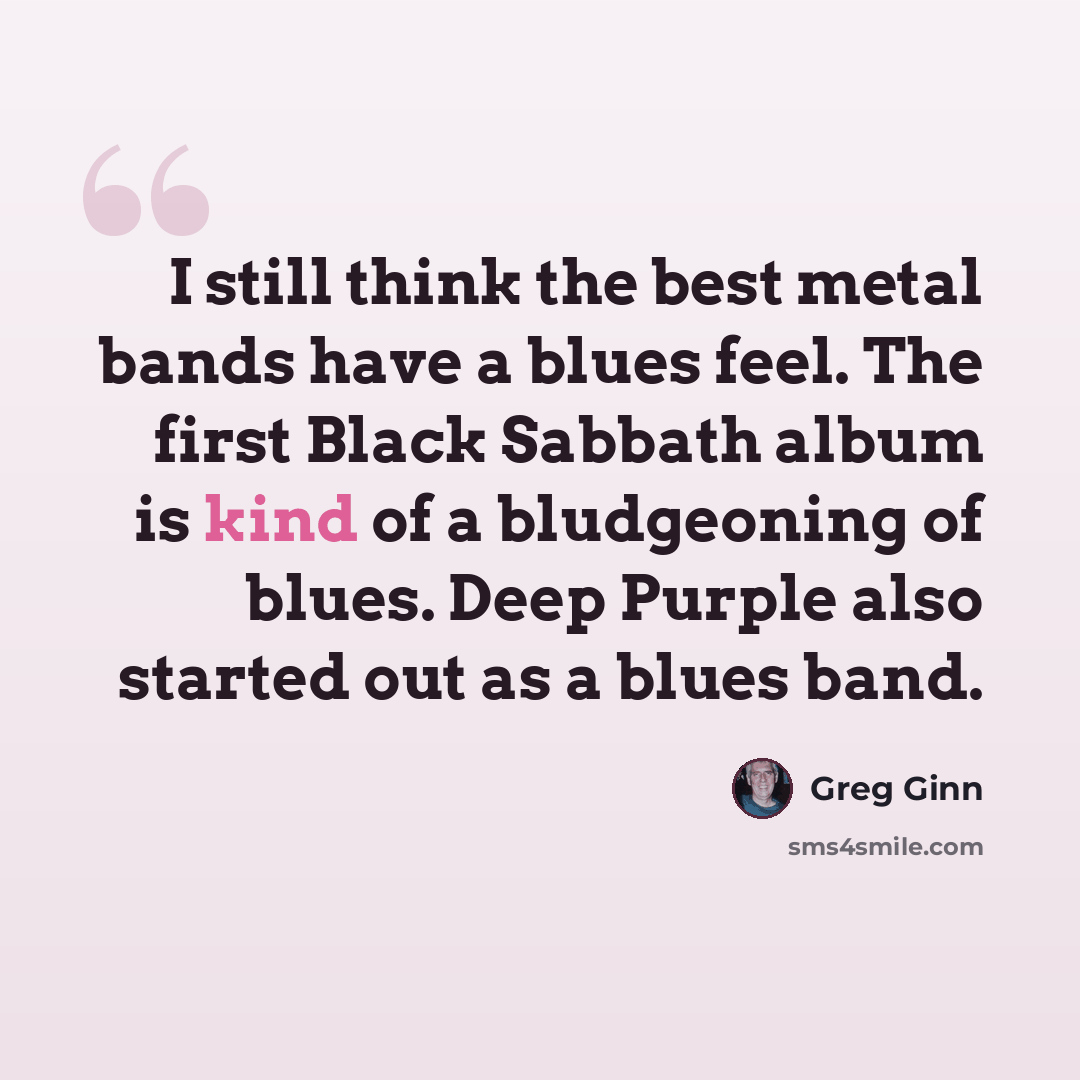 “I still think the best metal bands have a blues feel. The first Black Sabbath album is kind of a bludgeoning of blues. Deep Purple also started out as a blues band.” quote by Greg Ginn
